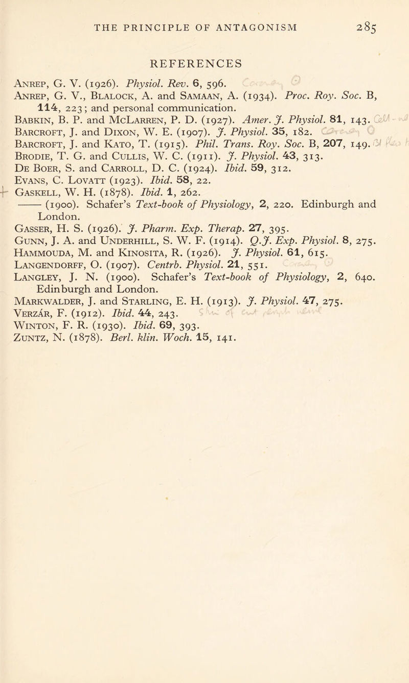 REFERENCES Anrep, G. V. (1926). Physiol. Rev. 6, 596. Anrep, G. V., Blalock, A. and Samaan, A. (1934). Proc. Roy. Soc. B, 114, 223; and personal communication. Babkin, B. P. and McLarren, P. D. (1927). Amer.J. Physiol. 81, 143. Barcroft, J. and Dixon, W. E. (1907). J. Physiol. 35, 182. Barcroft, J. and Kato, T. (1915). Phil. Trans. Roy. Soc. B, 207, 149. Brodie, T. G. and Cullis, W. C. (1911). J. Physiol. 43, 313. De Boer, S. and Carroll, D. C. (1924). Ihid. 59, 312. Evans, C. Lovatt (1923). Ibid. 58, 22. Gaskell, W. H. (1878). Ibid. 1, 262. (1900). Schafer’s Text-book of Physiology, 2, 220. Edinburgh and London. Gasser, H. S. (1926). J. Pharm. Exp. Therap. 27, 395. Gunn, J. A. and Underhill, S. W. F. (1914). Q.jf. Exp. Physiol. 8, 275. Hammouda, M. and Kinosita, R. (1926). J. Physiol. 61, 615. Langendorff, O. (1907). Centrb. Physiol. 21, 551. Langley, J. N. (1900). Schafer’s Text-book of Physiology, 2, 640. Edinburgh and London. Markwalder, J. and Starling, E. H. (1913). J. Physiol. 47, 275. Verzar, F. (1912). Ibid. 44, 243. Winton, F. R. (1930). Ibid. 69, 393. Zuntz, N. (1878). Berl. klin. Woch. 15, 141.