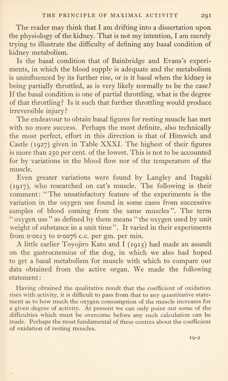 The reader may think that I am drifting into a dissertation upon the physiology of the kidney. That is not my intention, I am merely trying to illustrate the difficulty of defining any basal condition of kidney metabolism. Is the basal condition that of Bainbridge and Evans’s experi- ments, in which the blood supply is adequate and the metabolism is uninfluenced by its further rise, or is it basal when the kidney is being partially throttled, as is very likely normally to be the case? If the basal condition is one of partial throttling, what is the degree of that throttling? Is it such that further throttling would produce irreversible injury? The endeavour to obtain basal figures for resting muscle has met with no more success. Perhaps the most definite, also technically the most perfect, effort in this direction is that of Himwich and Castle (1927) given in Table XXXI. The highest of their figures is more than 250 per cent, of the lowest. This is not to be accounted for by variations in the blood flow nor of the temperature of the muscle. Even greater variations were found by Langley and Itagaki (1917), who researched on cat’s muscle. The following is their comment: “The unsatisfactory feature of the experiments is the variation in the oxygen use found in some cases from successive samples of blood coming from the same muscles”. The term “oxygen use” as defined by them means “the oxygen used by unit weight of substance in a unit time ”. It varied in their experiments from 0*0013 to 0*0076 c.c. per gm. per min. A little earlier Toyojiro Kato and I (1915) had made an assault on the gastrocnemius of the dog, in which we also had hoped to get a basal metabolism for muscle with which to compare our data obtained from the active organ. We made the following statement: Having obtained the qualitative result that the coefficient of oxidation rises with activity, it is difficult to pass from that to any quantitative state- ment as to how much the oxygen consumption of the muscle increases for a given degree of activity. At present we can only point out some of the difficulties which must be overcome before any such calculation can be made. Perhaps the most fundamental of these centres about the coefficient of oxidation of resting muscles. 19-2