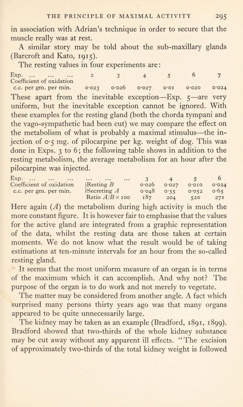 in association with Adrian’s technique in order to secure that the muscle really was at rest. A similar story may be told about the sub-maxillary glands (Barcroft and Kato, 1915). The resting values in four experiments are: Exp. ... ... ... 2 3 4 5 6 7 Coefficient of oxidation c.c. per gm. per min. 0-023 0-026 0-027 °’01 0-020 0-024 These apart from the inevitable exception—Exp. 5—are very uniform, but the inevitable exception cannot be ignored. With these examples for the resting gland (both the chorda tympani and the vago-sympathetic had been cut) we may compare the effect on the metabolism of what is probably a maximal stimulus—the in- jection of 0-5 mg. of pilocarpine per kg. weight of dog. This was done in Exps. 3 to 6; the following table shows in addition to the resting metabolism, the average metabolism for an hour after the pilocarpine was injected. Exp. ••• ••• ••• 3 4 5 6 Coefficient of oxidation ^Resting B 0-026 0-027 O-OIO 0-024 c.c. per gm. per min. ^Secreting A 0-048 o-55 0-052 0-65 Ratio A/Bx 100 187 204 520 271 Here again (A) the metabolism during high activity is much the more constant figure. It is however fair to emphasise that the values for the active gland are integrated from a graphic representation of the data, whilst the resting data are those taken at certain moments. We do not know what the result would be of taking estimations at ten-minute intervals for an hour from the so-called resting gland. It seems that the most uniform measure of an organ is in terms of the maximum which it can accomplish. And why not? The purpose of the organ is to do work and not merely to vegetate. The matter may be considered from another angle. A fact which surprised many persons thirty years ago was that many organs appeared to be quite unnecessarily large. The kidney may be taken as an example (Bradford, 1891, 1899). Bradford showed that two-thirds of the whole kidney substance may be cut away without any apparent ill effects. “The excision of approximately two-thirds of the total kidney weight is followed