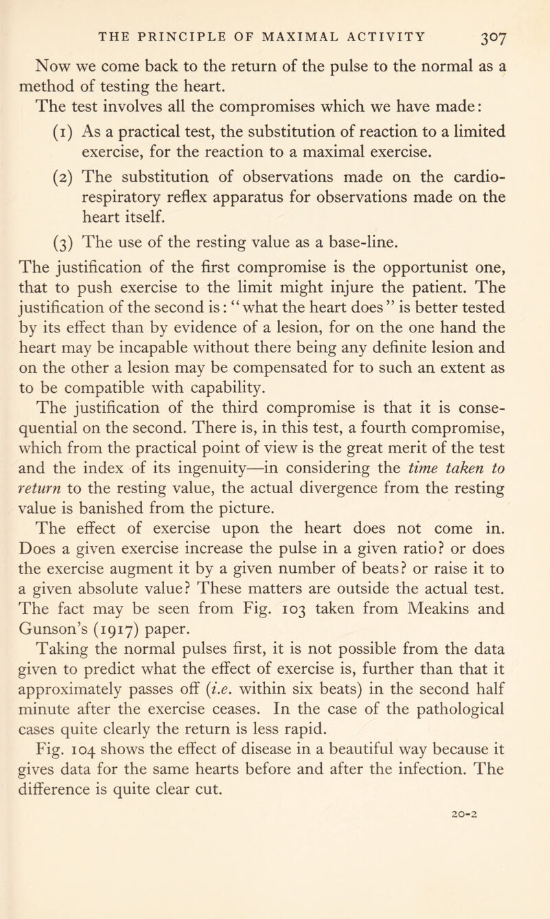 Now we come back to the return of the pulse to the normal as a method of testing the heart. The test involves all the compromises which we have made: (1) Asa practical test, the substitution of reaction to a limited exercise, for the reaction to a maximal exercise. (2) The substitution of observations made on the cardio- respiratory reflex apparatus for observations made on the heart itself. (3) The use of the resting value as a base-line. The justification of the first compromise is the opportunist one, that to push exercise to the limit might injure the patient. The justification of the second is: “what the heart does ” is better tested by its effect than by evidence of a lesion, for on the one hand the heart may be incapable without there being any definite lesion and on the other a lesion may be compensated for to such an extent as to be compatible with capability. The justification of the third compromise is that it is conse- quential on the second. There is, in this test, a fourth compromise, which from the practical point of view is the great merit of the test and the index of its ingenuity—in considering the time taken to return to the resting value, the actual divergence from the resting value is banished from the picture. The effect of exercise upon the heart does not come in. Does a given exercise increase the pulse in a given ratio? or does the exercise augment it by a given number of beats ? or raise it to a given absolute value? These matters are outside the actual test. The fact may be seen from Fig. 103 taken from Meakins and Gunson’s (1917) paper. Taking the normal pulses first, it is not possible from the data given to predict what the effect of exercise is, further than that it approximately passes off (i.e. within six beats) in the second half minute after the exercise ceases. In the case of the pathological cases quite clearly the return is less rapid. Fig. 104 shows the effect of disease in a beautiful way because it gives data for the same hearts before and after the infection. The difference is quite clear cut. 20-2