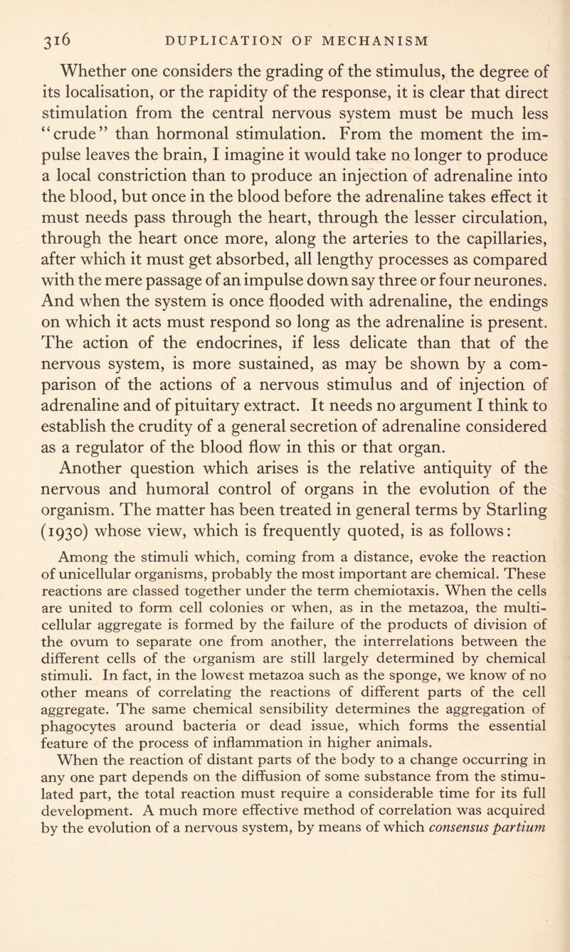 Whether one considers the grading of the stimulus, the degree of its localisation, or the rapidity of the response, it is clear that direct stimulation from the central nervous system must be much less “crude” than hormonal stimulation. From the moment the im- pulse leaves the brain, I imagine it would take no longer to produce a local constriction than to produce an injection of adrenaline into the blood, but once in the blood before the adrenaline takes effect it must needs pass through the heart, through the lesser circulation, through the heart once more, along the arteries to the capillaries, after which it must get absorbed, all lengthy processes as compared with the mere passage of an impulse down say three or four neurones. And when the system is once flooded with adrenaline, the endings on which it acts must respond so long as the adrenaline is present. The action of the endocrines, if less delicate than that of the nervous system, is more sustained, as may be shown by a com- parison of the actions of a nervous stimulus and of injection of adrenaline and of pituitary extract. It needs no argument I think to establish the crudity of a general secretion of adrenaline considered as a regulator of the blood flow in this or that organ. Another question which arises is the relative antiquity of the nervous and humoral control of organs in the evolution of the organism. The matter has been treated in general terms by Starling (1930) whose view, which is frequently quoted, is as follows: Among the stimuli which, coming from a distance, evoke the reaction of unicellular organisms, probably the most important are chemical. These reactions are classed together under the term chemiotaxis. When the cells are united to form cell colonies or when, as in the metazoa, the multi- cellular aggregate is formed by the failure of the products of division of the ovum to separate one from another, the interrelations between the different cells of the organism are still largely determined by chemical stimuli. In fact, in the lowest metazoa such as the sponge, we know of no other means of correlating the reactions of different parts of the cell aggregate. The same chemical sensibility determines the aggregation of phagocytes around bacteria or dead issue, which forms the essential feature of the process of inflammation in higher animals. When the reaction of distant parts of the body to a change occurring in any one part depends on the diffusion of some substance from the stimu- lated part, the total reaction must require a considerable time for its full development. A much more effective method of correlation was acquired by the evolution of a nervous system, by means of which consensus partium