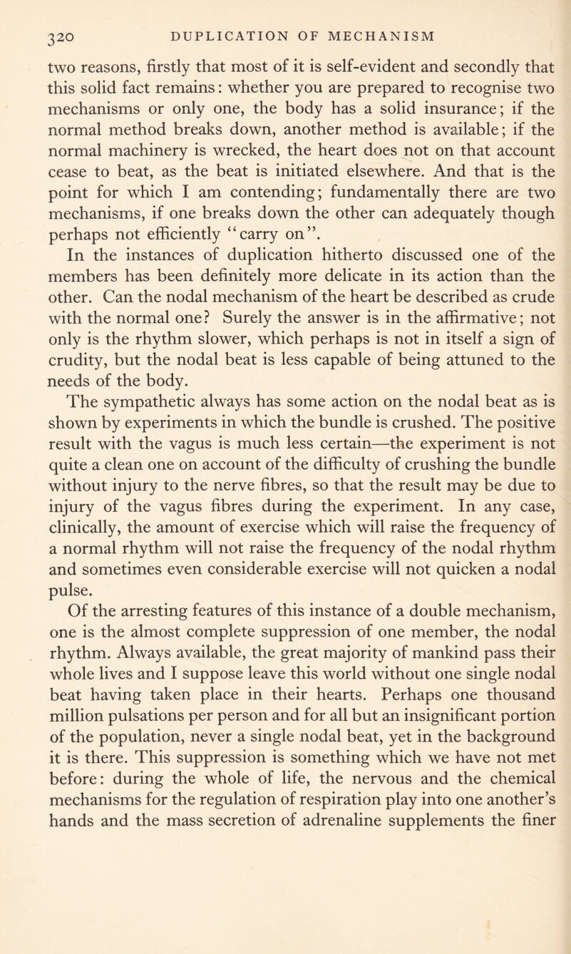 two reasons, firstly that most of it is self-evident and secondly that this solid fact remains: whether you are prepared to recognise two mechanisms or only one, the body has a solid insurance; if the normal method breaks down, another method is available; if the normal machinery is wrecked, the heart does not on that account cease to beat, as the beat is initiated elsewhere. And that is the point for which I am contending; fundamentally there are two mechanisms, if one breaks down the other can adequately though perhaps not efficiently ‘‘carry on”. In the instances of duplication hitherto discussed one of the members has been definitely more delicate in its action than the other. Can the nodal mechanism of the heart be described as crude with the normal one ? Surely the answer is in the affirmative; not only is the rhythm slower, which perhaps is not in itself a sign of crudity, but the nodal beat is less capable of being attuned to the needs of the body. The sympathetic always has some action on the nodal beat as is shown by experiments in which the bundle is crushed. The positive result with the vagus is much less certain—the experiment is not quite a clean one on account of the difficulty of crushing the bundle without injury to the nerve fibres, so that the result may be due to injury of the vagus fibres during the experiment. In any case, clinically, the amount of exercise which will raise the frequency of a normal rhythm will not raise the frequency of the nodal rhythm and sometimes even considerable exercise will not quicken a nodal pulse. Of the arresting features of this instance of a double mechanism, one is the almost complete suppression of one member, the nodal rhythm. Always available, the great majority of mankind pass their whole lives and I suppose leave this world without one single nodal beat having taken place in their hearts. Perhaps one thousand million pulsations per person and for all but an insignificant portion of the population, never a single nodal beat, yet in the background it is there. This suppression is something which we have not met before: during the whole of life, the nervous and the chemical mechanisms for the regulation of respiration play into one another’s hands and the mass secretion of adrenaline supplements the finer