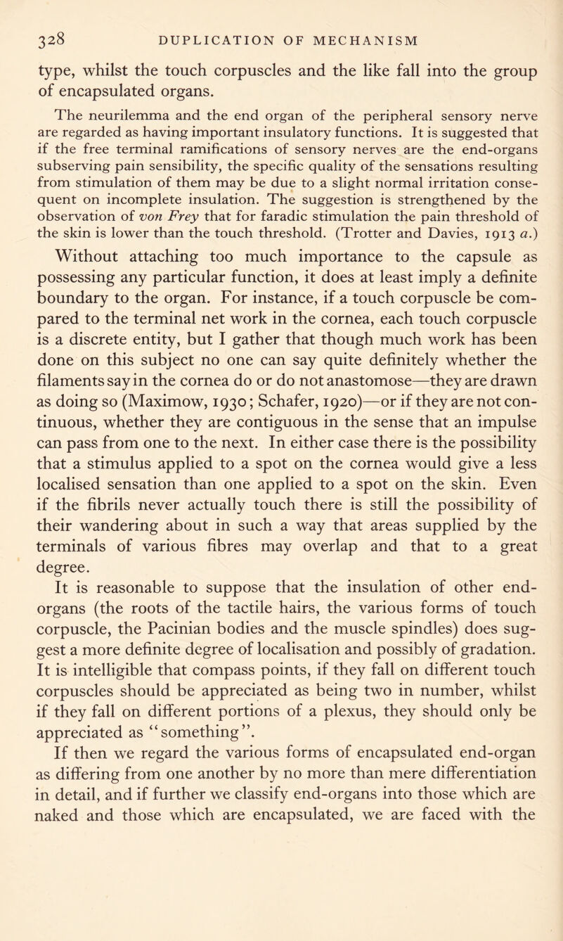 type, whilst the touch corpuscles and the like fall into the group of encapsulated organs. The neurilemma and the end organ of the peripheral sensory nerve are regarded as having important insulatory functions. It is suggested that if the free terminal ramifications of sensory nerves are the end-organs subserving pain sensibility, the specific quality of the sensations resulting from stimulation of them may be due to a slight normal irritation conse- quent on incomplete insulation. The suggestion is strengthened by the observation of von Frey that for faradic stimulation the pain threshold of the skin is lower than the touch threshold. (Trotter and Davies, 1913 a.) Without attaching too much importance to the capsule as possessing any particular function, it does at least imply a definite boundary to the organ. For instance, if a touch corpuscle be com- pared to the terminal net work in the cornea, each touch corpuscle is a discrete entity, but I gather that though much work has been done on this subject no one can say quite definitely whether the filaments say in the cornea do or do not anastomose—they are drawn as doing so (Maximow, 1930; Schafer, 1920)—or if they are not con- tinuous, whether they are contiguous in the sense that an impulse can pass from one to the next. In either case there is the possibility that a stimulus applied to a spot on the cornea would give a less localised sensation than one applied to a spot on the skin. Even if the fibrils never actually touch there is still the possibility of their wandering about in such a way that areas supplied by the terminals of various fibres may overlap and that to a great degree. It is reasonable to suppose that the insulation of other end- organs (the roots of the tactile hairs, the various forms of touch corpuscle, the Pacinian bodies and the muscle spindles) does sug- gest a more definite degree of localisation and possibly of gradation. It is intelligible that compass points, if they fall on different touch corpuscles should be appreciated as being two in number, whilst if they fall on different portions of a plexus, they should only be appreciated as “something”. If then we regard the various forms of encapsulated end-organ as differing from one another by no more than mere differentiation in detail, and if further we classify end-organs into those which are naked and those which are encapsulated, we are faced with the