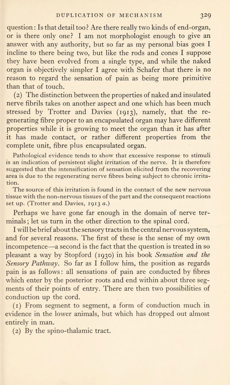 question: Is that detail too? Are there really two kinds of end-organ, or is there only one? I am not morphologist enough to give an answer with any authority, but so far as my personal bias goes I incline to there being two, but like the rods and cones I suppose they have been evolved from a single type, and while the naked organ is objectively simpler I agree with Schafer that there is no reason to regard the sensation of pain as being more primitive than that of touch. (2) The distinction between the properties of naked and insulated nerve fibrils takes on another aspect and one which has been much stressed by Trotter and Davies (1913), namely, that the re- generating fibre proper to an encapsulated organ may have different properties while it is growing to meet the organ than it has after it has made contact, or rather different properties from the complete unit, fibre plus encapsulated organ. Pathological evidence tends to show that excessive response to stimuli is an indication of persistent slight irritation of the nerve. It is therefore suggested that the intensification of sensation elicited from the recovering area is due to the regenerating nerve fibres being subject to chronic irrita- tion. The source of this irritation is found in the contact of the new nervous tissue with the non-nervous tissues of the part and the consequent reactions set up. (Trotter and Davies, 1913 a.) Perhaps we have gone far enough in the domain of nerve ter- minals ; let us turn in the other direction to the spinal cord. I will be brief about the sensory tracts in the central nervous system, and for several reasons. The first of these is the sense of my own incompetence—a second is the fact that the question is treated in so pleasant a way by Stopford (1930) in his book Sensation and the Sensory Pathway. So far as I follow him, the position as regards pain is as follows: all sensations of pain are conducted by fibres which enter by the posterior roots and end within about three seg- ments of their points of entry. There are then two possibilities of conduction up the cord. (1) From segment to segment, a form of conduction much in evidence in the lower animals, but which has dropped out almost entirely in man. (2) By the spino-thalamic tract.