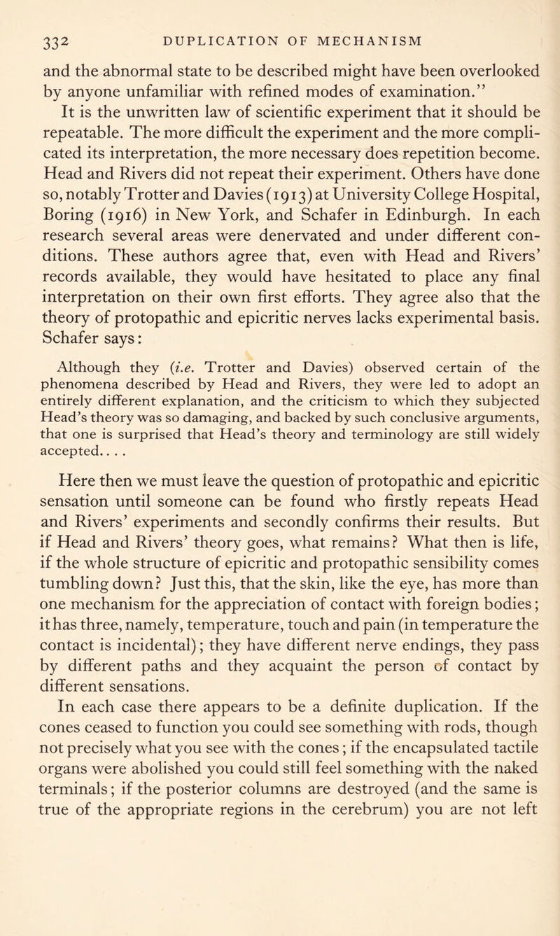 and the abnormal state to be described might have been overlooked by anyone unfamiliar with refined modes of examination.” It is the unwritten law of scientific experiment that it should be repeatable. The more difficult the experiment and the more compli- cated its interpretation, the more necessary does repetition become. Head and Rivers did not repeat their experiment. Others have done so, notably Trotter and Davies (1913) at University College Hospital, Boring (1916) in New York, and Schafer in Edinburgh. In each research several areas were denervated and under different con- ditions. These authors agree that, even with Head and Rivers’ records available, they would have hesitated to place any final interpretation on their own first efforts. They agree also that the theory of protopathic and epicritic nerves lacks experimental basis. Schafer says: Although they (i.e. Trotter and Davies) observed certain of the phenomena described by Head and Rivers, they were led to adopt an entirely different explanation, and the criticism to which they subjected Head’s theory was so damaging, and backed by such conclusive arguments, that one is surprised that Head’s theory and terminology are still widely accepted.... Here then we must leave the question of protopathic and epicritic sensation until someone can be found who firstly repeats Head and Rivers’ experiments and secondly confirms their results. But if Head and Rivers’ theory goes, what remains? What then is life, if the whole structure of epicritic and protopathic sensibility comes tumbling down? Just this, that the skin, like the eye, has more than one mechanism for the appreciation of contact with foreign bodies; it has three, namely, temperature, touch and pain (in temperature the contact is incidental); they have different nerve endings, they pass by different paths and they acquaint the person of contact by different sensations. In each case there appears to be a definite duplication. If the cones ceased to function you could see something with rods, though not precisely what you see with the cones; if the encapsulated tactile organs were abolished you could still feel something with the naked terminals; if the posterior columns are destroyed (and the same is true of the appropriate regions in the cerebrum) you are not left