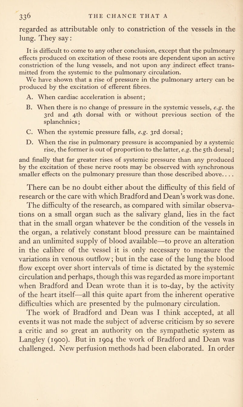 regarded as attributable only to constriction of the vessels in the lung. They say: It is difficult to come to any other conclusion, except that the pulmonary effects produced on excitation of these roots are dependent upon an active constriction of the lung vessels, and not upon any indirect effect trans- mitted from the systemic to the pulmonary circulation. We have shown that a rise of pressure in the pulmonary artery can be produced by the excitation of efferent fibres. A. When cardiac acceleration is absent; B. When there is no change of pressure in the systemic vessels, e.g. the 3rd and 4th dorsal with or without previous section of the splanchnics; C. When the systemic pressure falls, e.g. 3rd dorsal; D. When the rise in pulmonary pressure is accompanied by a systemic rise, the former is out of proportion to the latter, e.g. the 5th dorsal; and finally that far greater rises of systemic pressure than any produced by the excitation of these nerve roots may be observed with synchronous smaller effects on the pulmonary pressure than those described above.. . . There can be no doubt either about the difficulty of this field of research or the care with which Bradford and Dean’s work was done. The difficulty of the research, as compared with similar observa- tions on a small organ such as the salivary gland, lies in the fact that in the small organ whatever be the condition of the vessels in the organ, a relatively constant blood pressure can be maintained and an unlimited supply of blood available—to prove an alteration in the calibre of the vessel it is only necessary to measure the variations in venous outflow; but in the case of the lung the blood flow except over short intervals of time is dictated by the systemic circulation and perhaps, though this was regarded as more important when Bradford and Dean wrote than it is to-day, by the activity of the heart itself—all this quite apart from the inherent operative difficulties which are presented by the pulmonary circulation. The work of Bradford and Dean was I think accepted, at all events it was not made the subject of adverse criticism by so severe a critic and so great an authority on the sympathetic system as Langley (1900). But in 1904 the work of Bradford and Dean was challenged. New perfusion methods had been elaborated. In order