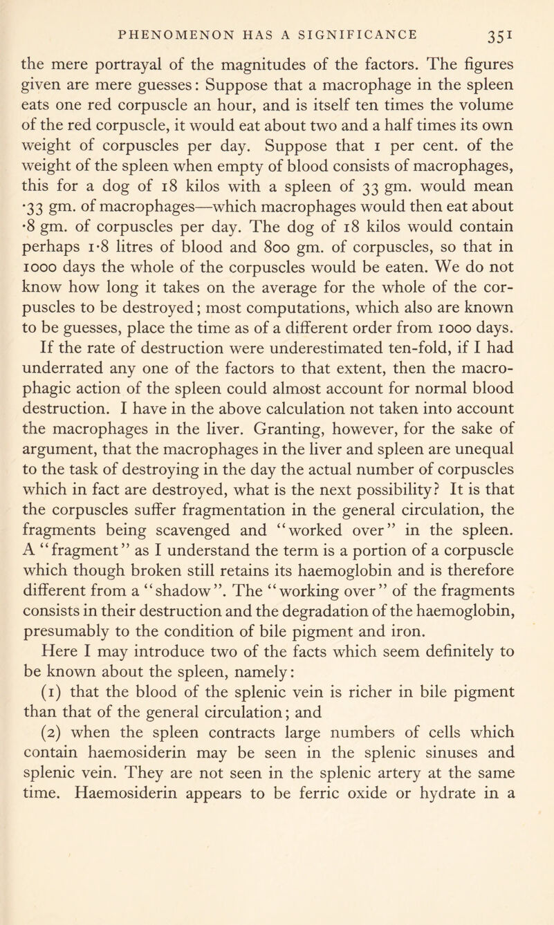 the mere portrayal of the magnitudes of the factors. The figures given are mere guesses: Suppose that a macrophage in the spleen eats one red corpuscle an hour, and is itself ten times the volume of the red corpuscle, it would eat about two and a half times its own weight of corpuscles per day. Suppose that 1 per cent, of the weight of the spleen when empty of blood consists of macrophages, this for a dog of 18 kilos with a spleen of 33 gm. would mean '33 gm- °f macrophages—which macrophages would then eat about •8 gm. of corpuscles per day. The dog of 18 kilos would contain perhaps i*8 litres of blood and 800 gm. of corpuscles, so that in 1000 days the whole of the corpuscles would be eaten. We do not know how long it takes on the average for the whole of the cor- puscles to be destroyed; most computations, which also are known to be guesses, place the time as of a different order from 1000 days. If the rate of destruction were underestimated ten-fold, if I had underrated any one of the factors to that extent, then the macro- phagic action of the spleen could almost account for normal blood destruction. I have in the above calculation not taken into account the macrophages in the liver. Granting, however, for the sake of argument, that the macrophages in the liver and spleen are unequal to the task of destroying in the day the actual number of corpuscles which in fact are destroyed, what is the next possibility? It is that the corpuscles suffer fragmentation in the general circulation, the fragments being scavenged and “worked over” in the spleen. A “fragment” as I understand the term is a portion of a corpuscle which though broken still retains its haemoglobin and is therefore different from a “shadow”. The “working over” of the fragments consists in their destruction and the degradation of the haemoglobin, presumably to the condition of bile pigment and iron. Here I may introduce two of the facts which seem definitely to be known about the spleen, namely: (1) that the blood of the splenic vein is richer in bile pigment than that of the general circulation; and (2) when the spleen contracts large numbers of cells which contain haemosiderin may be seen in the splenic sinuses and splenic vein. They are not seen in the splenic artery at the same time. Haemosiderin appears to be ferric oxide or hydrate in a