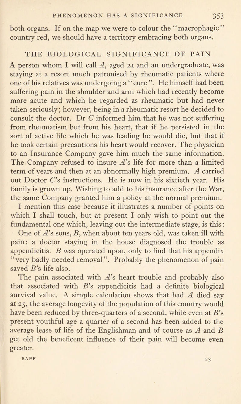 both organs. If on the map we were to colour the “ macrophagic ” country red, we should have a territory embracing both organs. THE BIOLOGICAL SIGNIFICANCE OF PAIN A person whom I will called, aged 21 and an undergraduate, was staying at a resort much patronised by rheumatic patients where one of his relatives was undergoing a “cure He himself had been suffering pain in the shoulder and arm which had recently become more acute and which he regarded as rheumatic but had never taken seriously; however, being in a rheumatic resort he decided to consult the doctor. Dr C informed him that he was not suffering from rheumatism but from his heart, that if he persisted in the sort of active life which he was leading he would die, but that if he took certain precautions his heart would recover. The physician to an Insurance Company gave him much the same information. The Company refused to insure A’s life for more than a limited term of years and then at an abnormally high premium. A carried out Doctor C’s instructions. He is now in his sixtieth year. His family is grown up. Wishing to add to his insurance after the War, the same Company granted him a policy at the normal premium. I mention this case because it illustrates a number of points on which I shall touch, but at present I only wish to point out the fundamental one which, leaving out the intermediate stage, is this: One of A’s sons, B, when about ten years old, was taken ill with pain: a doctor staying in the house diagnosed the trouble as appendicitis. B was operated upon, only to find that his appendix “very badly needed removal”. Probably the phenomenon of pain saved B’s life also. The pain associated with A’s heart trouble and probably also that associated with B’s appendicitis had a definite biological survival value. A simple calculation shows that had A died say at 25, the average longevity of the population of this country would have been reduced by three-quarters of a second, while even at B’s present youthful age a quarter of a second has been added to the average lease of life of the Englishman and of course as A and B get old the beneficent influence of their pain will become even greater. BAPF 23