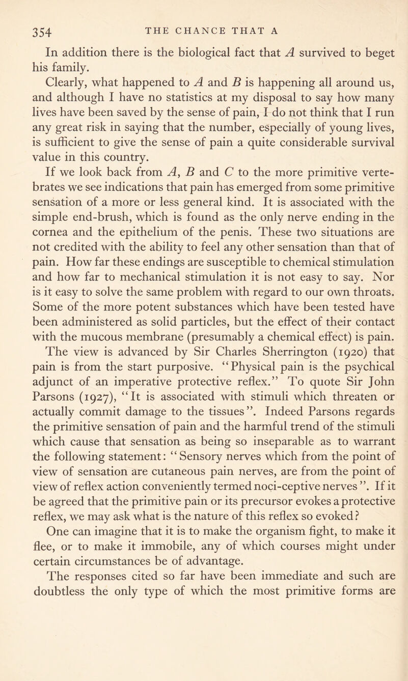 In addition there is the biological fact that A survived to beget his family. Clearly, what happened to A and B is happening all around us, and although I have no statistics at my disposal to say how many lives have been saved by the sense of pain, I do not think that I run any great risk in saying that the number, especially of young lives, is sufficient to give the sense of pain a quite considerable survival value in this country. If we look back from A, B and C to the more primitive verte- brates we see indications that pain has emerged from some primitive sensation of a more or less general kind. It is associated with the simple end-brush, which is found as the only nerve ending in the cornea and the epithelium of the penis. These two situations are not credited with the ability to feel any other sensation than that of pain. How far these endings are susceptible to chemical stimulation and how far to mechanical stimulation it is not easy to say. Nor is it easy to solve the same problem with regard to our own throats. Some of the more potent substances which have been tested have been administered as solid particles, but the effect of their contact with the mucous membrane (presumably a chemical effect) is pain. The view is advanced by Sir Charles Sherrington (1920) that pain is from the start purposive. “Physical pain is the psychical adjunct of an imperative protective reflex.” To quote Sir John Parsons (1927), “It is associated with stimuli which threaten or actually commit damage to the tissues”. Indeed Parsons regards the primitive sensation of pain and the harmful trend of the stimuli which cause that sensation as being so inseparable as to warrant the following statement: “ Sensory nerves which from the point of view of sensation are cutaneous pain nerves, are from the point of view of reflex action conveniently termed noci-ceptive nerves ”. If it be agreed that the primitive pain or its precursor evokes a protective reflex, we may ask what is the nature of this reflex so evoked ? One can imagine that it is to make the organism fight, to make it flee, or to make it immobile, any of which courses might under certain circumstances be of advantage. The responses cited so far have been immediate and such are doubtless the only type of which the most primitive forms are