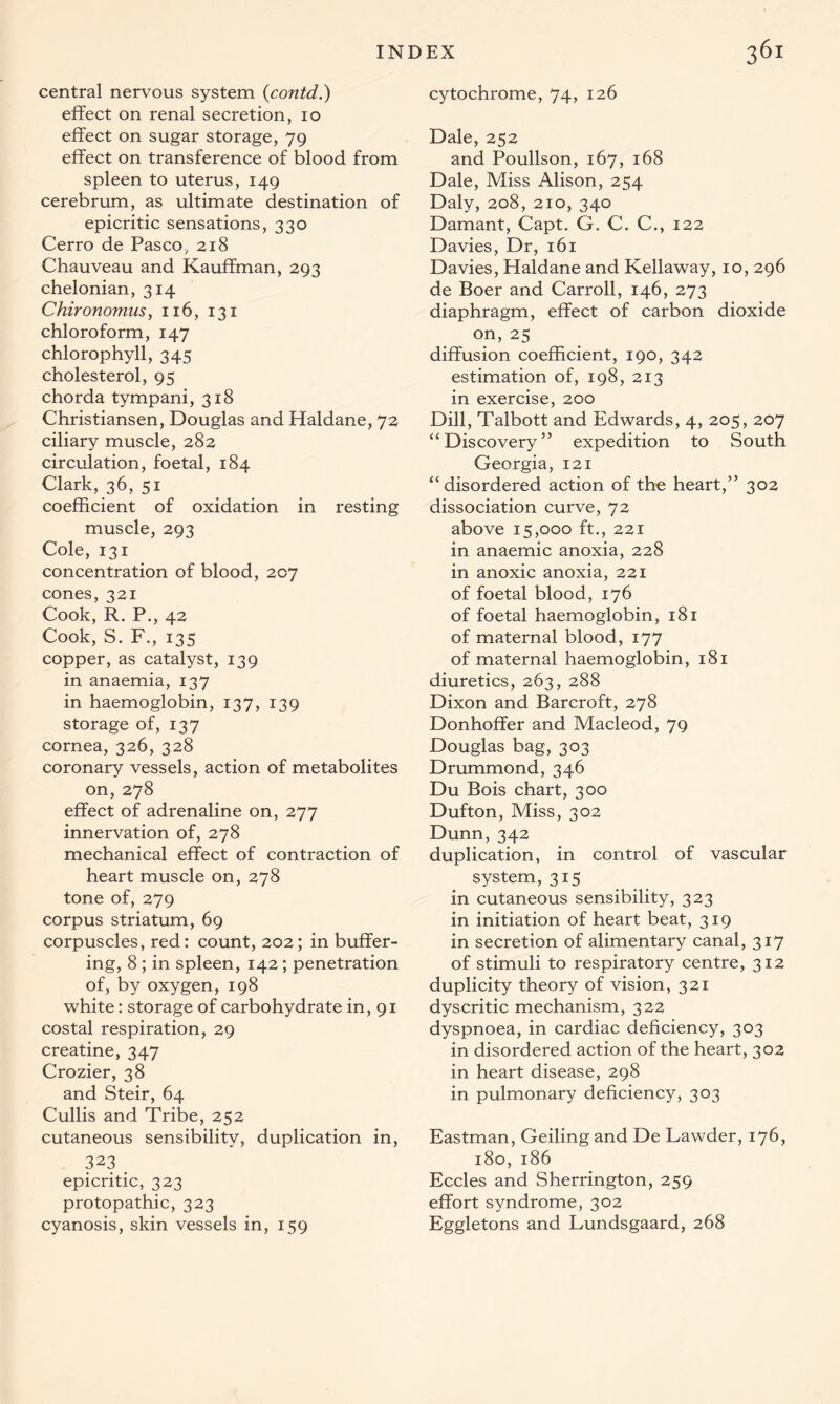 central nervous system (contd.) effect on renal secretion, io effect on sugar storage, 79 effect on transference of blood from spleen to uterus, 149 cerebrum, as ultimate destination of epicritic sensations, 330 Cerro de Pasco, 218 Chauveau and Kauffman, 293 chelonian, 314 Chironomus, 116, 131 chloroform, 147 chlorophyll, 345 cholesterol, 95 chorda tympani, 318 Christiansen, Douglas and Haldane, 72 ciliary muscle, 282 circulation, foetal, 184 Clark, 36, 51 coefficient of oxidation in resting muscle, 293 Cole, 131 concentration of blood, 207 cones, 321 Cook, R. P., 42 Cook, S. F., 135 copper, as catalyst, 139 in anaemia, 137 in haemoglobin, 137, 139 storage of, 137 cornea, 326, 328 coronary vessels, action of metabolites on, 278 effect of adrenaline on, 277 innervation of, 278 mechanical effect of contraction of heart muscle on, 278 tone of, 279 corpus striatum, 69 corpuscles, red: count, 202; in buffer- ing, 8 ; in spleen, 142; penetration of, by oxygen, 198 white: storage of carbohydrate in, 91 costal respiration, 29 creatine, 347 Crozier, 38 and Steir, 64 Cullis and Tribe, 252 cutaneous sensibility, duplication in, 323 _ epicritic, 323 protopathic, 323 cyanosis, skin vessels in, 159 cytochrome, 74, 126 Dale, 252 and Poullson, 167, 168 Dale, Miss Alison, 254 Daly, 208, 210, 340 Damant, Capt. G. C. C., 122 Davies, Dr, 161 Davies, Haldane and Kellaway, 10, 296 de Boer and Carroll, 146, 273 diaphragm, effect of carbon dioxide on, 25 diffusion coefficient, 190, 342 estimation of, 198, 213 in exercise, 200 Dill, Talbott and Edwards, 4, 205, 207 “Discovery” expedition to South Georgia, 121 “disordered action of the heart,” 302 dissociation curve, 72 above 15,000 ft., 221 in anaemic anoxia, 228 in anoxic anoxia, 221 of foetal blood, 176 of foetal haemoglobin, 181 of maternal blood, 177 of maternal haemoglobin, 181 diuretics, 263, 288 Dixon and Barcroft, 278 Donhoffer and Macleod, 79 Douglas bag, 303 Drummond, 346 Du Bois chart, 300 Dufton, Miss, 302 Dunn, 342 duplication, in control of vascular system, 315 in cutaneous sensibility, 323 in initiation of heart beat, 319 in secretion of alimentary canal, 317 of stimuli to respiratory centre, 312 duplicity theory of vision, 321 dyscritic mechanism, 322 dyspnoea, in cardiac deficiency, 303 in disordered action of the heart, 302 in heart disease, 298 in pulmonary deficiency, 303 Eastman, Geiling and De Lawder, 176, 180, 186 Eccles and Sherrington, 259 effort syndrome, 302 Eggletons and Lundsgaard, 268