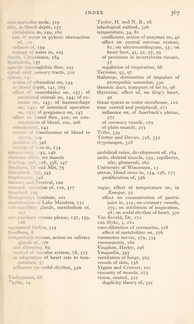 smo-auricular node, 319 skin, as blood depot, 157 circulation in, 159, 162 loss of water in pyloric obstruction of, no redness of, 159 storage of water in, 105 Smith, Christianna, 184 Spalteholz, 157 specific haemoglobin flow, 193 spinal cord, sensory tracts, 329 spleen, 141 action of adrenaline on, 144 as blood depot, 141, 165 effect of anaesthetics on, 147; of emotional stimuli on, 144; of ex- ercise on, 143; of haemorrhage on, 142 of intestinal operation on. 151; of pregnancy on, 147 effect on ood flow, 210; on con- centration of blood, 202, 206 exteriorised, 142 nature of transference of blood to uterus, 1 9 position of, 348 storage oi non in, 134 spier 42, 146 staircase see muscle Starlin 16, 338, 347 Stedman, Dr and Mrs, 75 Steenbock, : 37, 345 Stephens on 346 Stew an an:' ::!ercival, 100 stomach, secretion of, no, 317 Stopford, 329 S*- anger, r institute, 101 stratification of Lake Mendota, 131 sub-m; elands, metabolism of, 295 sub-papiilary venous plexus, 157, 159, 166 suprarenal bodies, 315 Svedberg, 8 sympathetic system, action on salivary glands of, 270 and shivering 62 control of vascular system, 78, 315 in adaptation of heart rate to tem- perature, 57 influence on nodal rhythm, 320 Tachypnoea, 68 ^aylor, 14 Taylor, H. and N. B., 18 teleological outlook, 356 temperature, 34, 81 coefficient, action of enzymes on, 40 effect on central nervous system, 81; on electrocardiogram, 55 ; on heart beat, 45, 52, 57, 59 of processes in invertebrate tissues, 37 regulation of respiration, 68 Terroine, 93, 97 thalamus, destination of impulses of protopathic sensation, 330 thoracic duct, transport of fat to, 98 thyroxine, effect of, on frog’s heart, 50 tissue spaces as water storehouse, no tone, central and peripheral, 271 influence on, of Auerbach’s plexus, 271 of coronary vessels, 279 of plain muscle, 275 Tribe, 339 Trotter and Davies, 328, 332 trypsinogen, 318 umbilical veins, development of, 184 units, skeletal muscle, 259; capillaries, 260; glomeruli, 262 University of Winconsin, 13 uterus, blood store in, 154, 156, 173 proliferation of, 356 vagus, effect of temperature on, in Xenopus, 52 effect on concentration of gastric juice in, 319; on coronary vessels, 279; on inhibition of inspiration, 28 ; on nodal rhythm of heart, 320 Van Esveld, Dr, 272 van Slyke, 2, 181 vaso-dilatation of coronaries, 278 effect of metabolites on, 276 vasomotor nerves, 279, 334 vasoneurosis, 160 Vaughan, Harley, 296 Vauguelin, 345 ventilation of lungs, 303 vessels of skin, 158 Vignes and Croisset, 101 viscosity of muscle, 275 vision, central, 322 duplicity theory of, 321