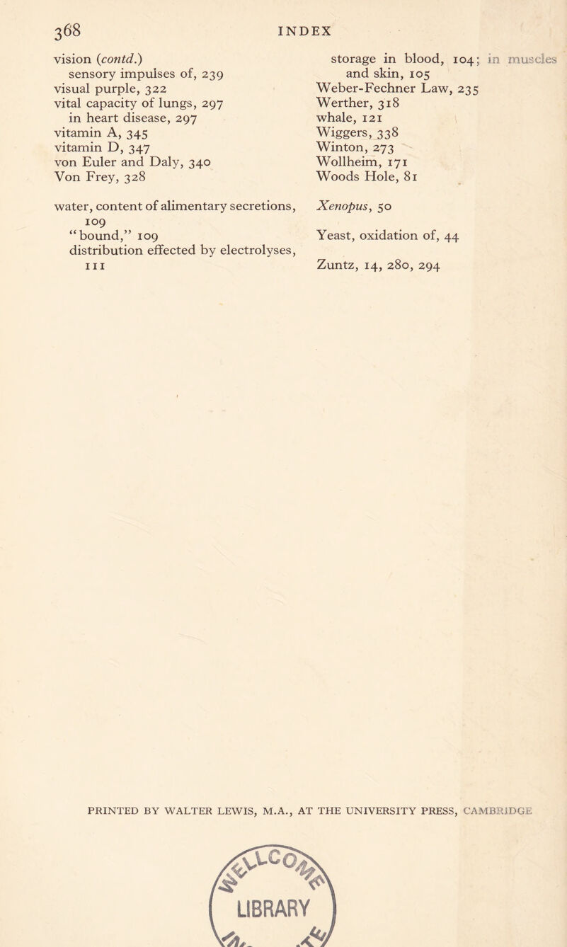 vision (contd.) sensory impulses of, 239 visual purple, 322 vital capacity of lungs, 297 in heart disease, 297 vitamin A, 345 vitamin D, 347 von Euler and Daly, 340 Von Frey, 328 water, content of alimentary secretions, 109 “bound,” 109 distribution effected by electrolyses, hi storage in blood, 104; in muscles and skin, 105 Weber-Fechner Law, 235 Werther, 318 whale, 121 Wiggers, 338 Winton, 273 Wollheim, 171 Woods Hole, 81 Xenopus, 50 Yeast, oxidation of, 44 Zuntz, 14, 280, 294 PRINTED BY WALTER LEWIS, M.A., AT THE UNIVERSITY PRESS, CAMBRIDGE