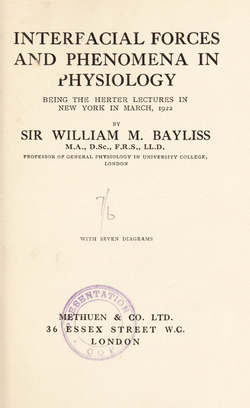 AND PHENOMENA IN PHYSIOLOGY BEING THE HERTER LECTURES IN NEW YORK IN MARCH, 1922 BY SIR WILLIAM M. BAYLISS M.A., D.Sc., F.R,S,, LL.D. PROFESSOR OF GENERAL PHYSIOLOGY IN UNIVERSITY COLLEGE, LONDON £ WITH SEVEN DIAGRAMS ff&r METHUEN & CO. LTD. 36 ESSEX STREET W.C, w . LONDON