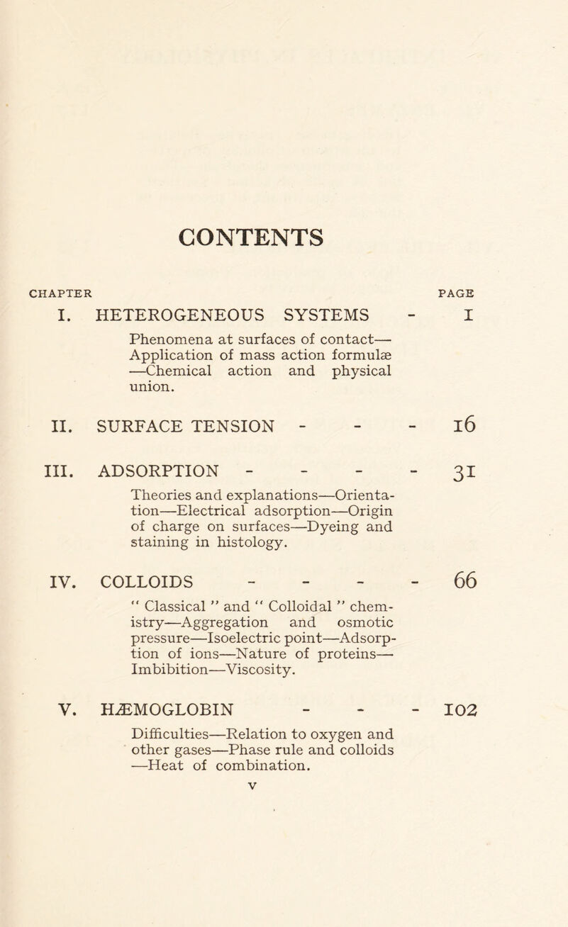 CONTENTS CHAPTER I. II. III. IV. V. HETEROGENEOUS SYSTEMS Phenomena at surfaces of contact— Application of mass action formulae —Chemical action and physical union. SURFACE TENSION - ADSORPTION - Theories and explanations—Orienta- tion—Electrical adsorption—Origin of charge on surfaces—Dyeing and staining in histology. COLLOIDS - “ Classical ” and “ Colloidal ” chem- istry—Aggregation and osmotic pressure—Isoelectric point—Adsorp- tion of ions—Nature of proteins— Imbibition—Viscosity. HAEMOGLOBIN Difficulties—Relation to oxygen and other gases—Phase rule and colloids —Heat of combination. PAGE I 16 3i 66 102