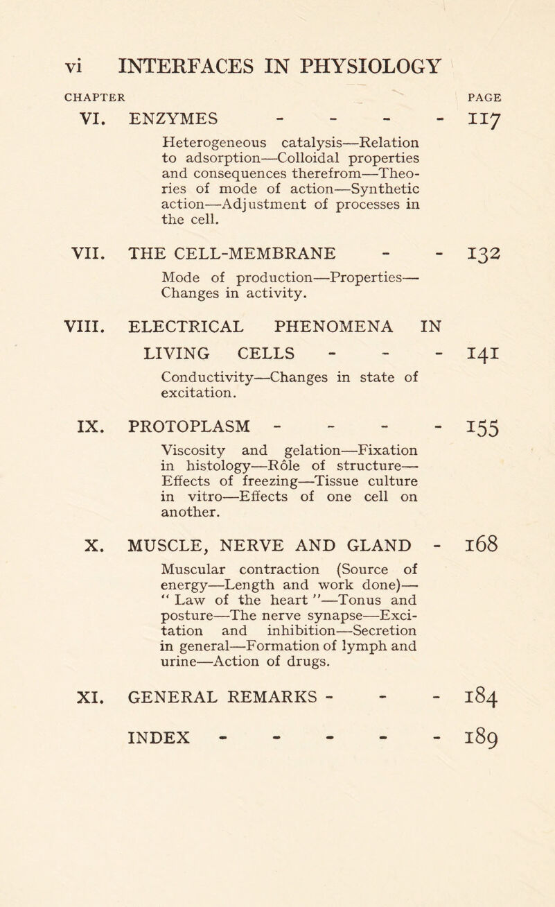 CHAPTER VI. ENZYMES - Heterogeneous catalysis—Relation to adsorption—Colloidal properties and consequences therefrom—Theo- ries of mode of action—Synthetic action—Adjustment of processes in the cell. VII. THE CELL-MEMBRANE Mode of production—Properties— Changes in activity. VIII. ELECTRICAL PHENOMENA IN LIVING CELLS - Conductivity—Changes in state of excitation. IX. PROTOPLASM - Viscosity and gelation—Fixation in histology—Role of structure— Effects of freezing—Tissue culture in vitro—Effects of one cell on another. X. MUSCLE, NERVE AND GLAND - Muscular contraction (Source of energy—Length and work done)— “ Law of the heart ”—Tonus and posture—The nerve synapse—Exci- tation and inhibition—Secretion in general—Formation of lymph and urine—Action of drugs. XI. GENERAL REMARKS - PAGE 117 132 141 155 168 184 189 INDEX