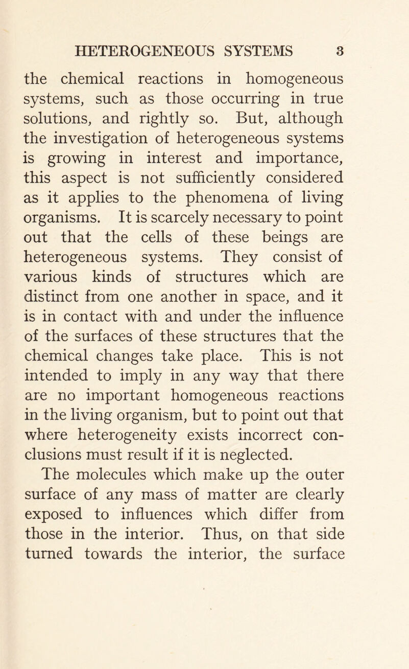 the chemical reactions in homogeneous systems, such as those occurring in true solutions, and rightly so. But, although the investigation of heterogeneous systems is growing in interest and importance, this aspect is not sufficiently considered as it applies to the phenomena of living organisms. It is scarcely necessary to point out that the cells of these beings are heterogeneous systems. They consist of various kinds of structures which are distinct from one another in space, and it is in contact with and under the influence of the surfaces of these structures that the chemical changes take place. This is not intended to imply in any way that there are no important homogeneous reactions in the living organism, but to point out that where heterogeneity exists incorrect con- clusions must result if it is neglected. The molecules which make up the outer surface of any mass of matter are clearly exposed to influences which differ from those in the interior. Thus, on that side turned towards the interior, the surface