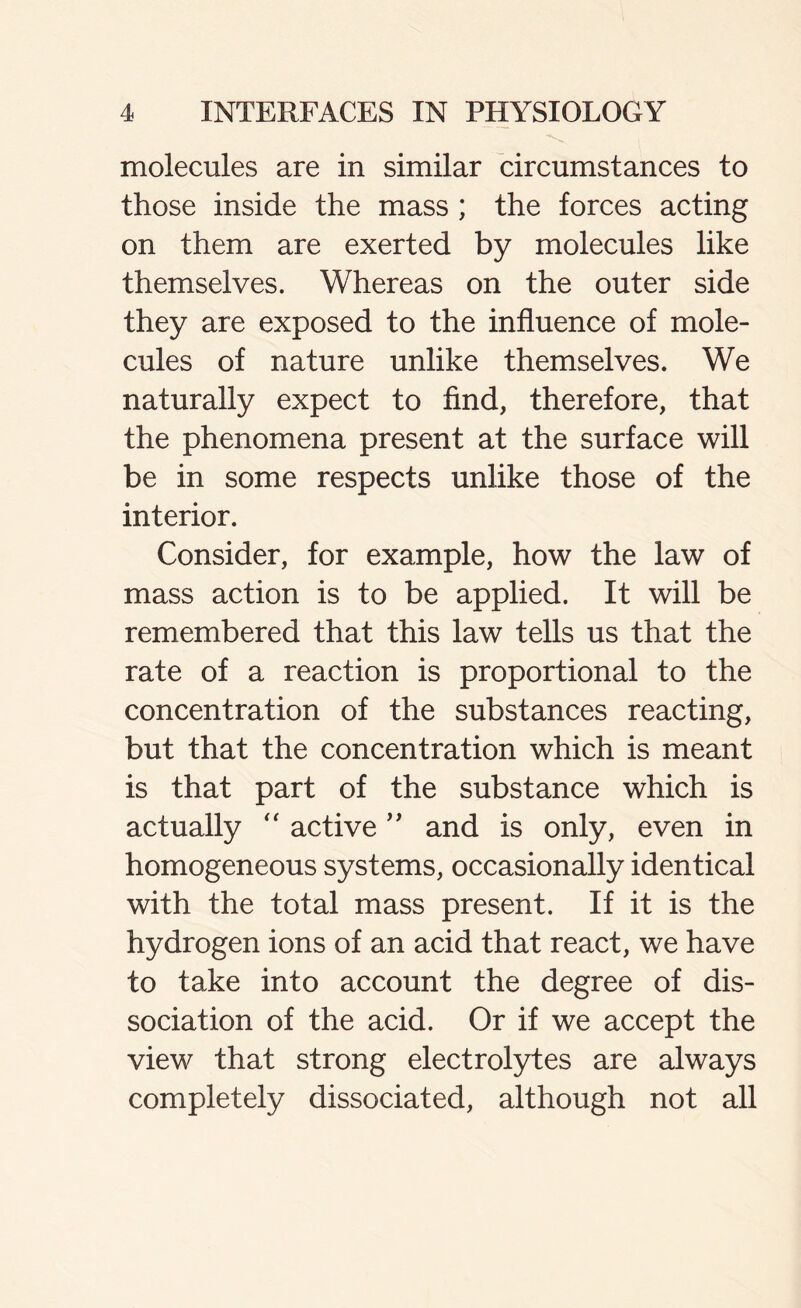 molecules are in similar circumstances to those inside the mass ; the forces acting on them are exerted by molecules like themselves. Whereas on the outer side they are exposed to the influence of mole- cules of nature unlike themselves. We naturally expect to find, therefore, that the phenomena present at the surface will be in some respects unlike those of the interior. Consider, for example, how the law of mass action is to be applied. It will be remembered that this law tells us that the rate of a reaction is proportional to the concentration of the substances reacting, but that the concentration which is meant is that part of the substance which is actually “ active ” and is only, even in homogeneous systems, occasionally identical with the total mass present. If it is the hydrogen ions of an acid that react, we have to take into account the degree of dis- sociation of the acid. Or if we accept the view that strong electrolytes are always completely dissociated, although not all