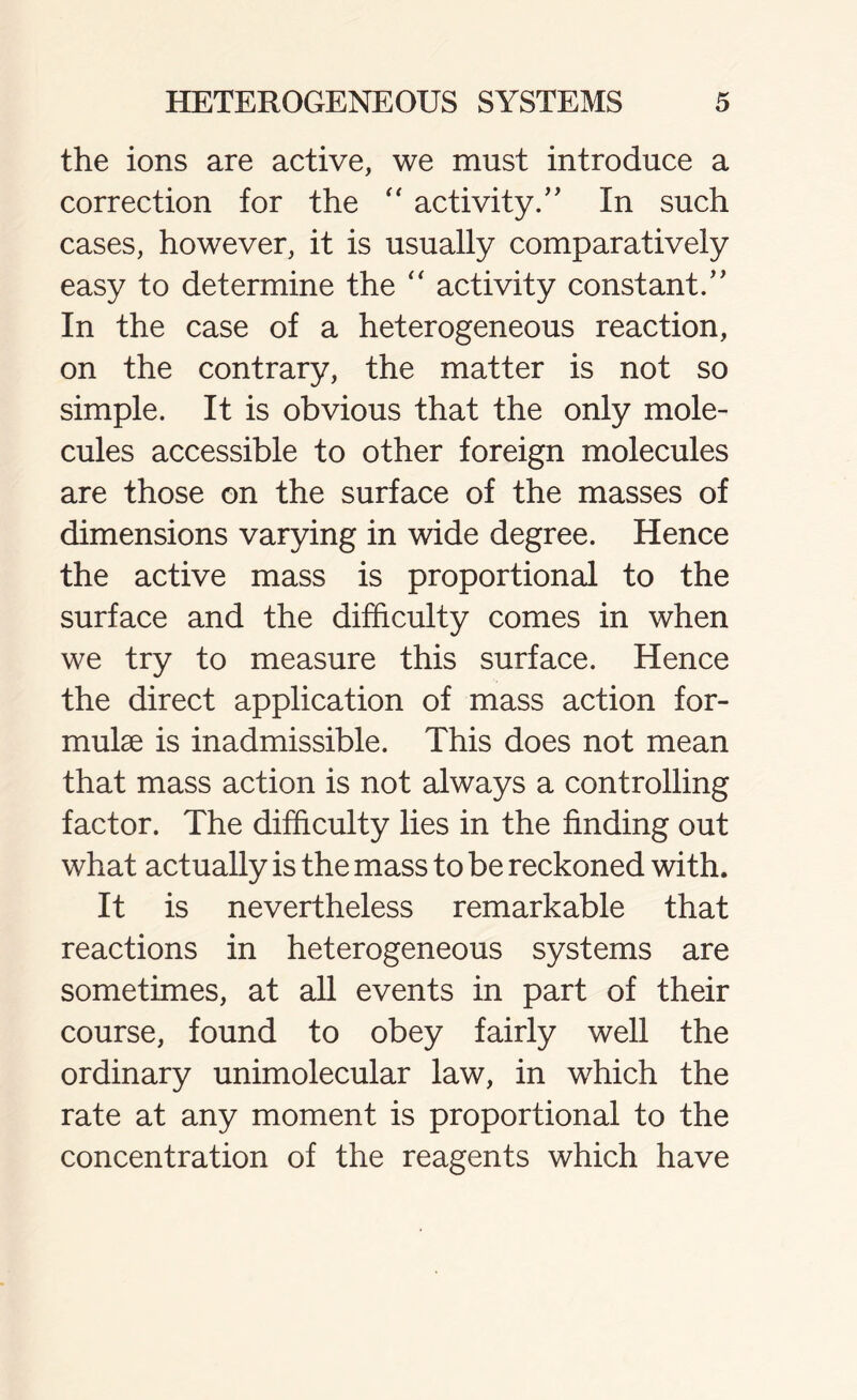 the ions are active, we must introduce a correction for the “ activity/ ' In such cases, however, it is usually comparatively easy to determine the “ activity constant/' In the case of a heterogeneous reaction, on the contrary, the matter is not so simple. It is obvious that the only mole- cules accessible to other foreign molecules are those on the surface of the masses of dimensions varying in wide degree. Hence the active mass is proportional to the surface and the difficulty comes in when we try to measure this surface. Hence the direct application of mass action for- mulae is inadmissible. This does not mean that mass action is not always a controlling factor. The difficulty lies in the finding out what actually is the mass to be reckoned with. It is nevertheless remarkable that reactions in heterogeneous systems are sometimes, at all events in part of their course, found to obey fairly well the ordinary unimolecular law, in which the rate at any moment is proportional to the concentration of the reagents which have