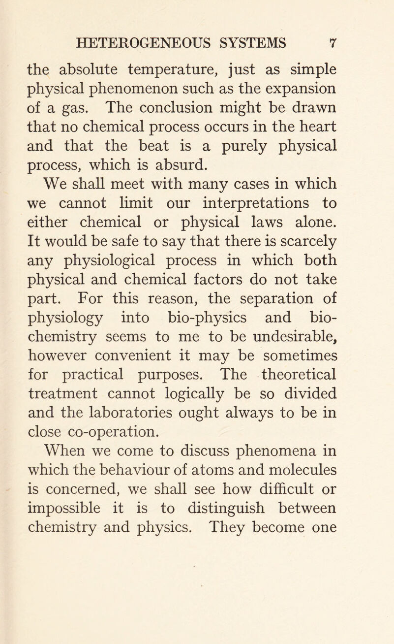 the absolute temperature, just as simple physical phenomenon such as the expansion of a gas. The conclusion might be drawn that no chemical process occurs in the heart and that the beat is a purely physical process, which is absurd. We shall meet with many cases in which we cannot limit our interpretations to either chemical or physical laws alone. It would be safe to say that there is scarcely any physiological process in which both physical and chemical factors do not take part. For this reason, the separation of physiology into bio-physics and bio- chemistry seems to me to be undesirable, however convenient it may be sometimes for practical purposes. The theoretical treatment cannot logically be so divided and the laboratories ought always to be in close co-operation. When we come to discuss phenomena in which the behaviour of atoms and molecules is concerned, we shall see how difficult or impossible it is to distinguish between chemistry and physics. They become one