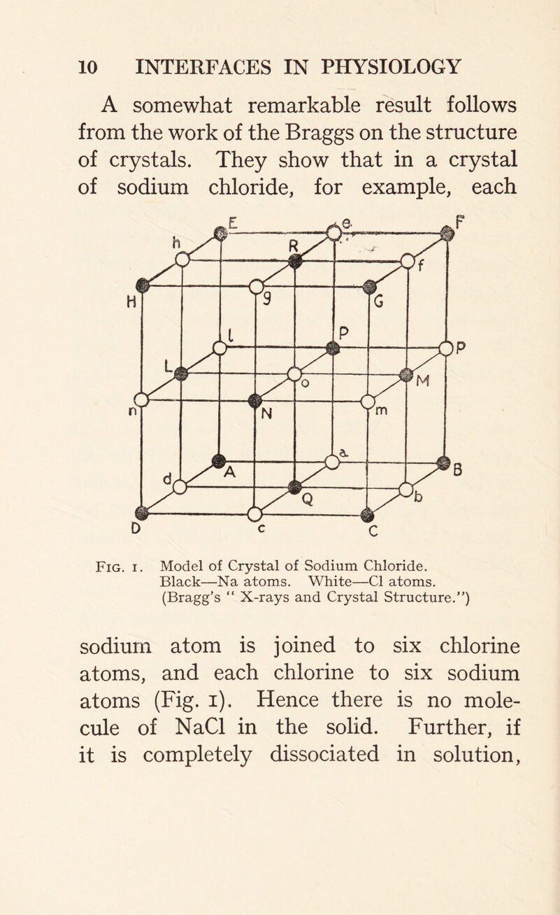 A somewhat remarkable result follows from the work of the Braggs on the structure of crystals. They show that in a crystal of sodium chloride, for example, each Fig. i. Model of Crystal of Sodium Chloride. Black—Na atoms. White—Cl atoms. (Bragg’s “ X-rays and Crystal Structure.”) sodium atom is joined to six chlorine atoms, and each chlorine to six sodium atoms (Fig. i). Hence there is no mole- cule of NaCl in the solid. Further, if it is completely dissociated in solution,