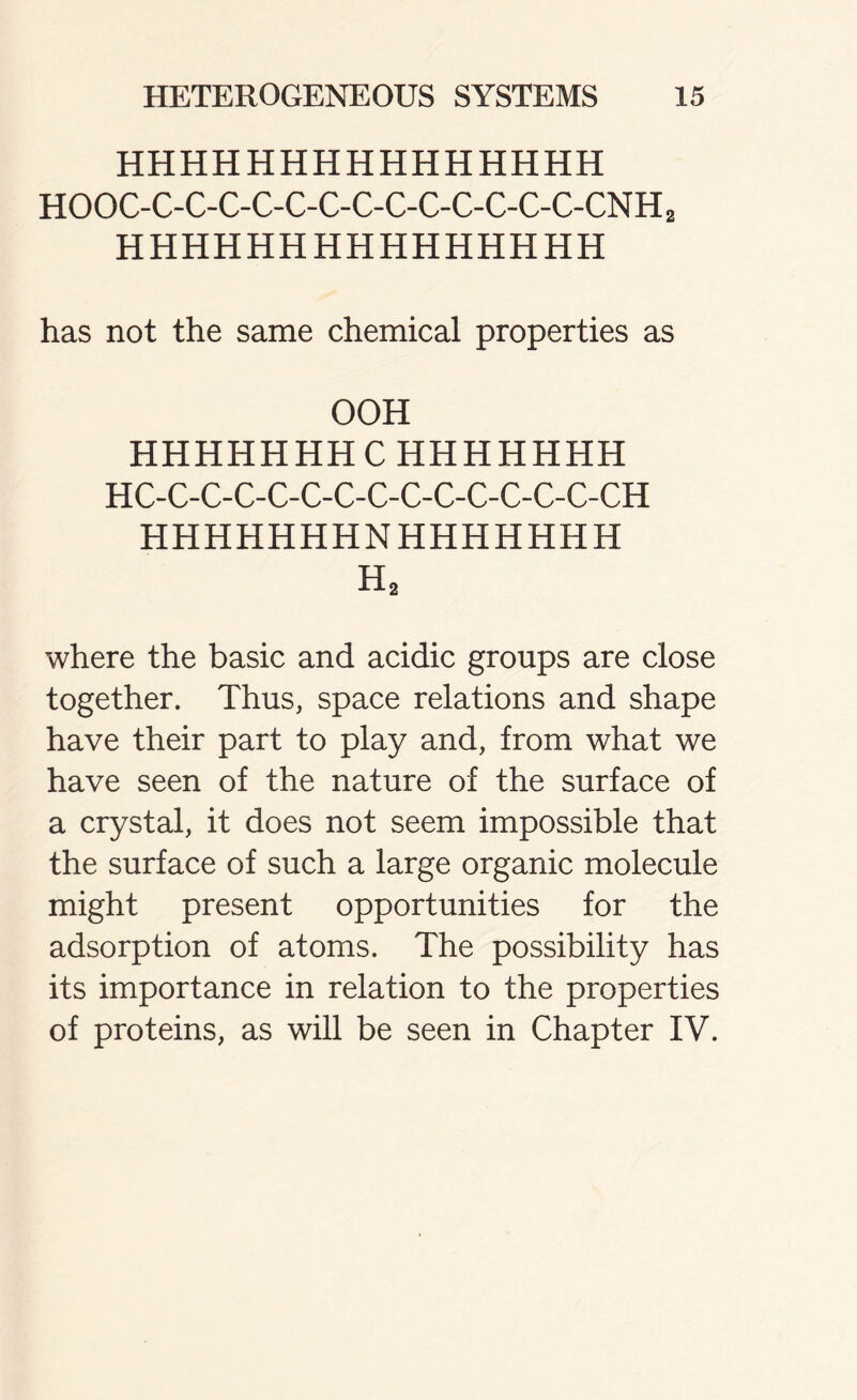 HHHHHHHHHHHHHHH HOOC-C-C-C-C-C-C-C-C-C-C-C-C-C-CNH2 HHHHHHHHHHHHHHH has not the same chemical properties as OOH HHHHHHH C HHHHHHH HC-C-C-C-C-C-C-C-C-C-C-C-C-C-CH HHHHHHHNHHHHHHH H2 where the basic and acidic groups are close together. Thus, space relations and shape have their part to play and, from what we have seen of the nature of the surface of a crystal, it does not seem impossible that the surface of such a large organic molecule might present opportunities for the adsorption of atoms. The possibility has its importance in relation to the properties of proteins, as will be seen in Chapter IV.