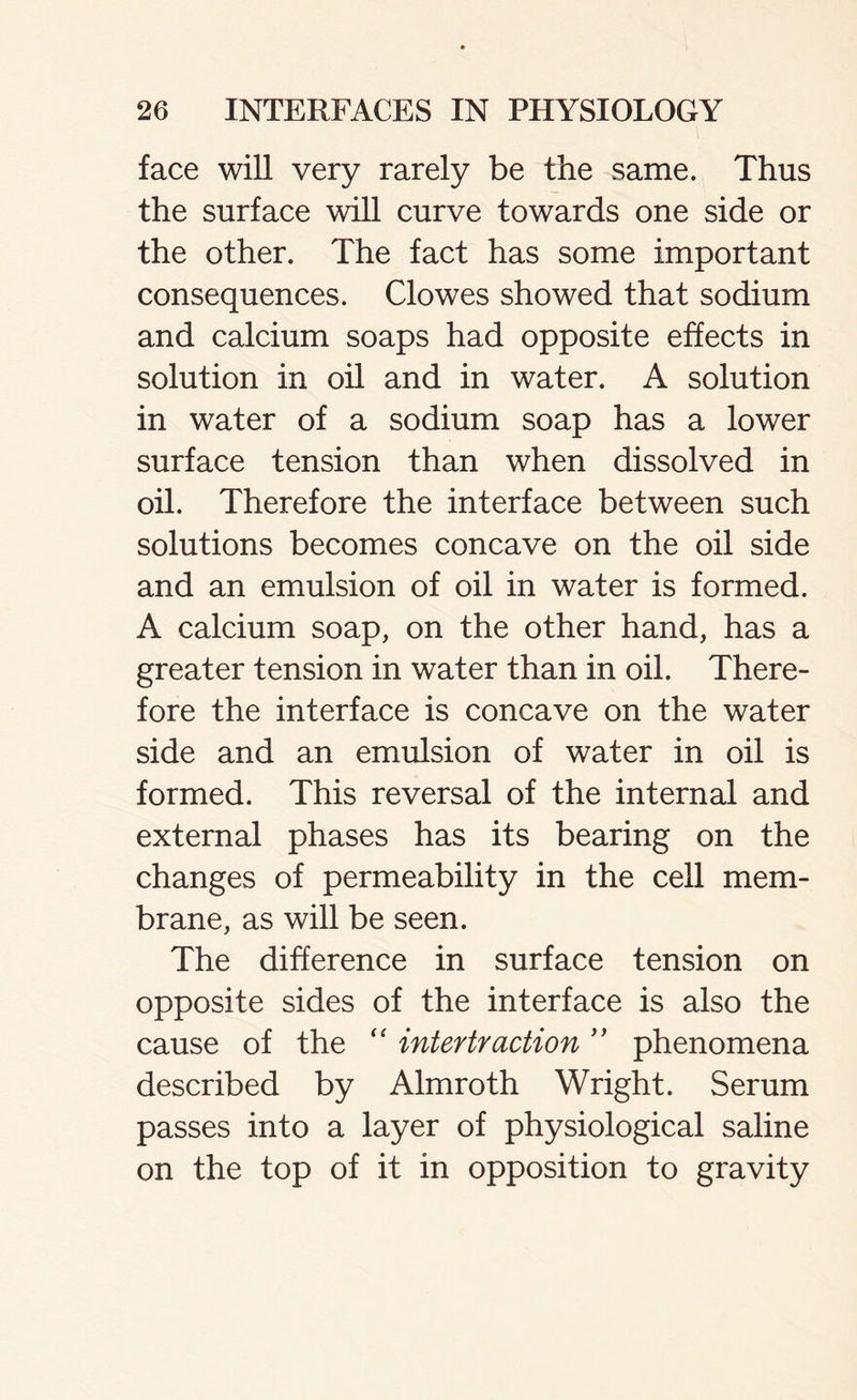 face will very rarely be the same. Thus the surface will curve towards one side or the other. The fact has some important consequences. Clowes showed that sodium and calcium soaps had opposite effects in solution in oil and in water. A solution in water of a sodium soap has a lower surface tension than when dissolved in oil. Therefore the interface between such solutions becomes concave on the oil side and an emulsion of oil in water is formed. A calcium soap, on the other hand, has a greater tension in water than in oil. There- fore the interface is concave on the water side and an emulsion of water in oil is formed. This reversal of the internal and external phases has its bearing on the changes of permeability in the cell mem- brane, as will be seen. The difference in surface tension on opposite sides of the interface is also the cause of the “ intertraction phenomena described by Almroth Wright. Serum passes into a layer of physiological saline on the top of it in opposition to gravity