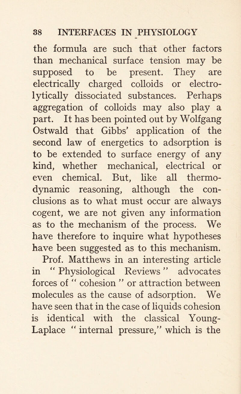 the formula are such that other factors than mechanical surface tension may be supposed to be present. They are electrically charged colloids or electro- lytically dissociated substances. Perhaps aggregation of colloids may also play a part. It has been pointed out by Wolfgang Ostwald that Gibbs' application of the second law of energetics to adsorption is to be extended to surface energy of any kind, whether mechanical, electrical or even chemical. But, like all thermo- dynamic reasoning, although the con- clusions as to what must occur are always cogent, we are not given any information as to the mechanism of the process. We have therefore to inquire what hypotheses have been suggested as to this mechanism. Prof. Matthews in an interesting article in  Physiological Reviews ” advocates forces of “ cohesion ” or attraction between molecules as the cause of adsorption. We have seen that in the case of liquids cohesion is identical with the classical Young- Laplace “ internal pressure, which is the