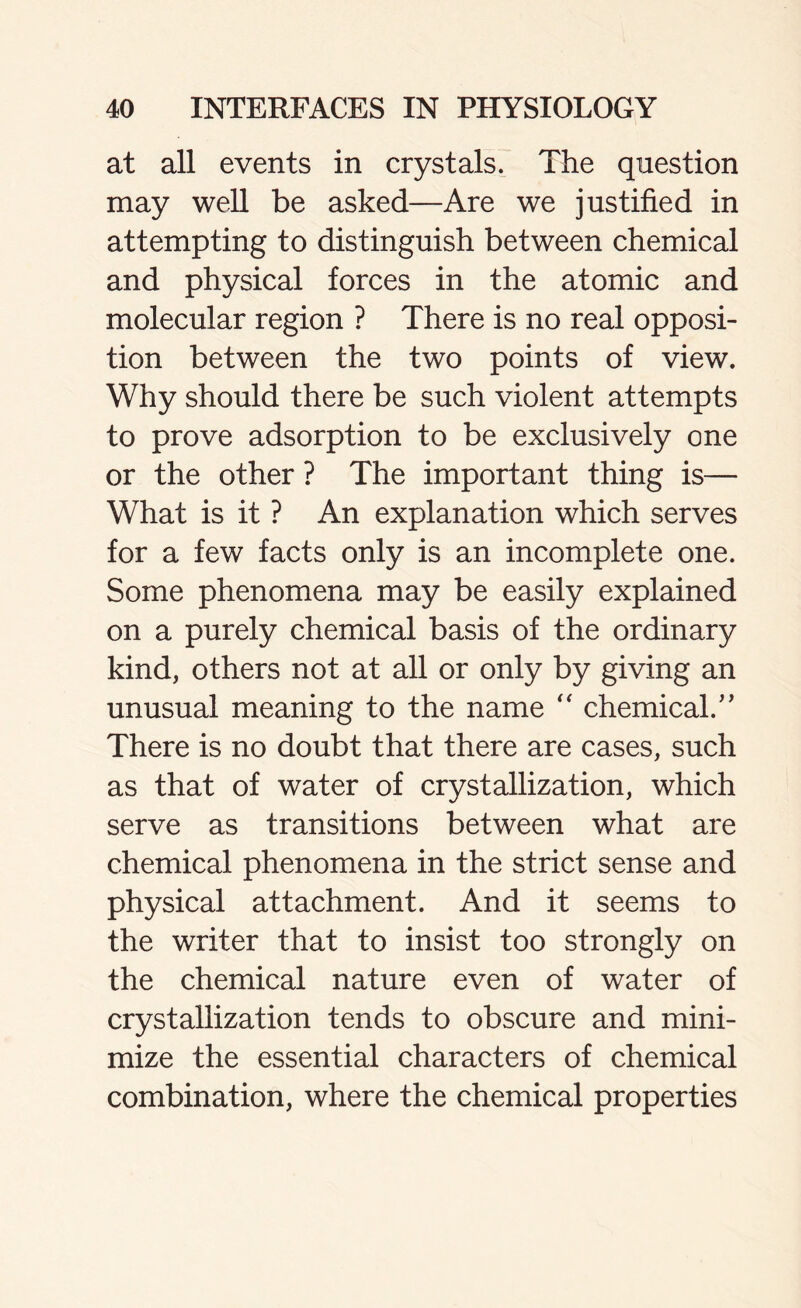 at all events in crystals. The question may well be asked—Are we justified in attempting to distinguish between chemical and physical forces in the atomic and molecular region ? There is no real opposi- tion between the two points of view. Why should there be such violent attempts to prove adsorption to be exclusively one or the other ? The important thing is— What is it ? An explanation which serves for a few facts only is an incomplete one. Some phenomena may be easily explained on a purely chemical basis of the ordinary kind, others not at all or only by giving an unusual meaning to the name “ chemical/’ There is no doubt that there are cases, such as that of water of crystallization, which serve as transitions between what are chemical phenomena in the strict sense and physical attachment. And it seems to the writer that to insist too strongly on the chemical nature even of water of crystallization tends to obscure and mini- mize the essential characters of chemical combination, where the chemical properties