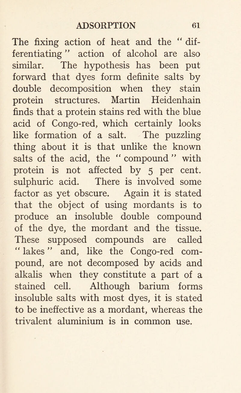 The fixing action of heat and the “ dif- ferentiating ” action of alcohol are also similar. The hypothesis has been put forward that dyes form definite salts by double decomposition when they stain protein structures. Martin Heidenhain finds that a protein stains red with the blue acid of Congo-red, which certainly looks like formation of a salt. The puzzling thing about it is that unlike the known salts of the acid, the “ compound ” with protein is not affected by 5 per cent, sulphuric acid. There is involved some factor as yet obscure. Again it is stated that the object of using mordants is to produce an insoluble double compound of the dye, the mordant and the tissue. These supposed compounds are called “ lakes ” and, like the Congo-red com- pound, are not decomposed by acids and alkalis when they constitute a part of a stained cell. Although barium forms insoluble salts with most dyes, it is stated to be ineffective as a mordant, whereas the trivalent aluminium is in common use.