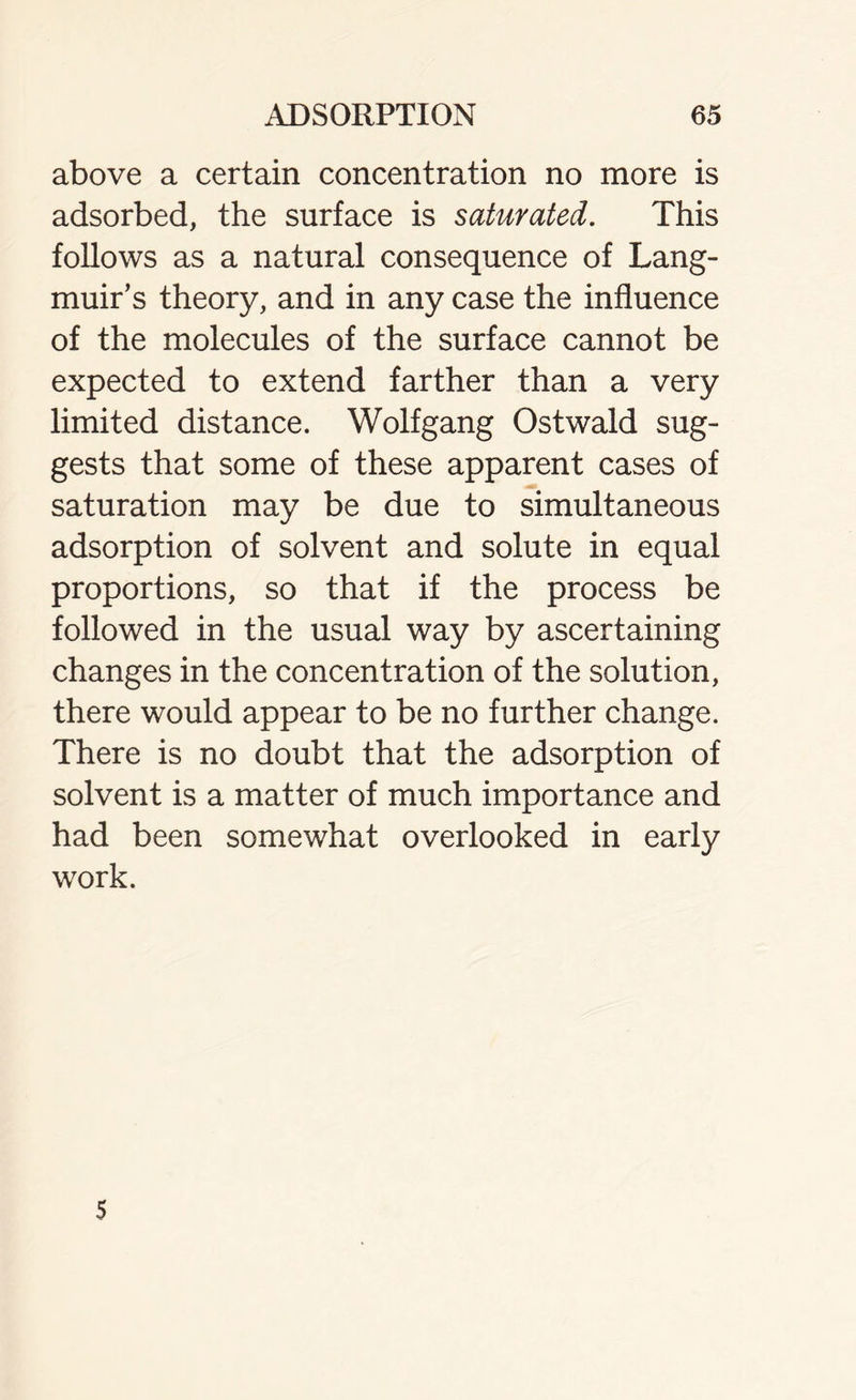 above a certain concentration no more is adsorbed, the surface is saturated. This follows as a natural consequence of Lang- muir’s theory, and in any case the influence of the molecules of the surface cannot be expected to extend farther than a very limited distance. Wolfgang Ostwald sug- gests that some of these apparent cases of saturation may be due to simultaneous adsorption of solvent and solute in equal proportions, so that if the process be followed in the usual way by ascertaining changes in the concentration of the solution, there would appear to be no further change. There is no doubt that the adsorption of solvent is a matter of much importance and had been somewhat overlooked in early work. 5