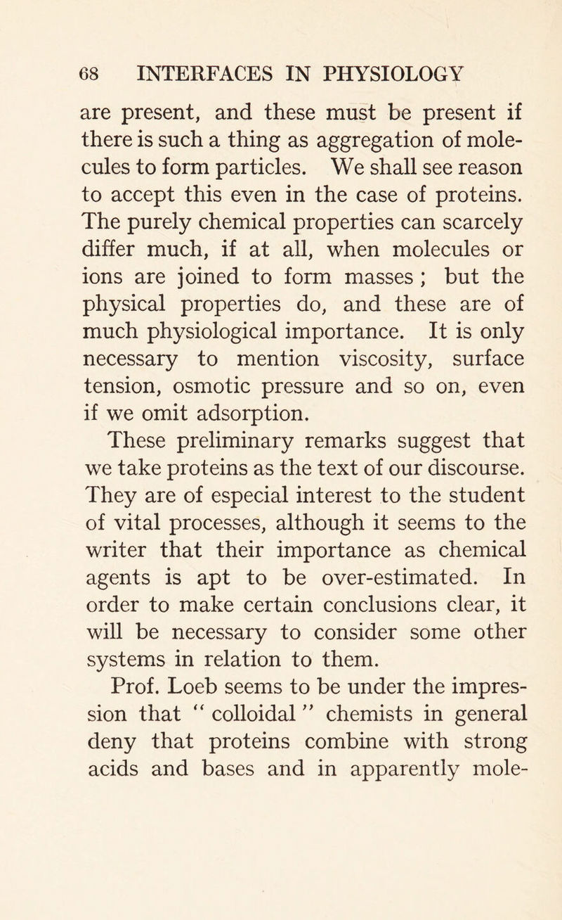 are present, and these must be present if there is such a thing as aggregation of mole- cules to form particles. We shall see reason to accept this even in the case of proteins. The purely chemical properties can scarcely differ much, if at all, when molecules or ions are joined to form masses ; but the physical properties do, and these are of much physiological importance. It is only necessary to mention viscosity, surface tension, osmotic pressure and so on, even if we omit adsorption. These preliminary remarks suggest that we take proteins as the text of our discourse. They are of especial interest to the student of vital processes, although it seems to the writer that their importance as chemical agents is apt to be over-estimated. In order to make certain conclusions clear, it will be necessary to consider some other systems in relation to them. Prof. Loeb seems to be under the impres- sion that “ colloidal ” chemists in general deny that proteins combine with strong acids and bases and in apparently mole-