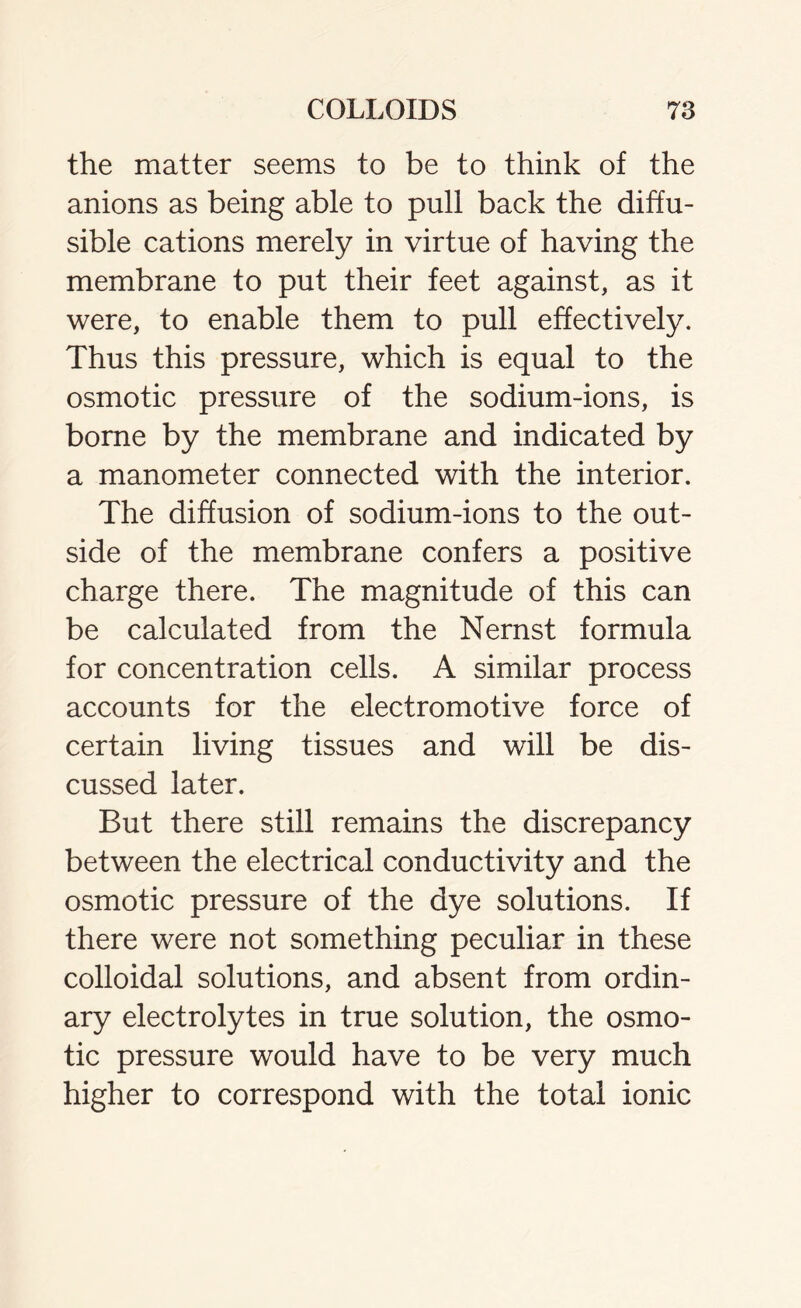 the matter seems to be to think of the anions as being able to pull back the diffu- sible cations merely in virtue of having the membrane to put their feet against, as it were, to enable them to pull effectively. Thus this pressure, which is equal to the osmotic pressure of the sodium-ions, is borne by the membrane and indicated by a manometer connected with the interior. The diffusion of sodium-ions to the out- side of the membrane confers a positive charge there. The magnitude of this can be calculated from the Nernst formula for concentration cells. A similar process accounts for the electromotive force of certain living tissues and will be dis- cussed later. But there still remains the discrepancy between the electrical conductivity and the osmotic pressure of the dye solutions. If there were not something peculiar in these colloidal solutions, and absent from ordin- ary electrolytes in true solution, the osmo- tic pressure would have to be very much higher to correspond with the total ionic