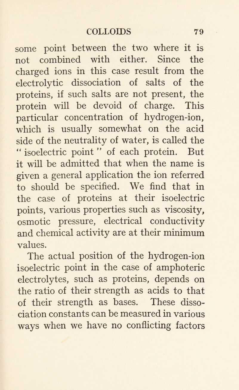 some point between the two where it is not combined with either. Since the charged ions in this case result from the electrolytic dissociation of salts of the proteins, if such salts are not present, the protein will be devoid of charge. This particular concentration of hydrogen-ion, which is usually somewhat on the acid side of the neutrality of water, is called the “ isoelectric point ” of each protein. But it will be admitted that when the name is given a general application the ion referred to should be specified. We find that in the case of proteins at their isoelectric points, various properties such as viscosity, osmotic pressure, electrical conductivity and chemical activity are at their minimum values. The actual position of the hydrogen-ion isoelectric point in the case of amphoteric electrolytes, such as proteins, depends on the ratio of their strength as acids to that of their strength as bases. These disso- ciation constants can be measured in various ways when we have no conflicting factors