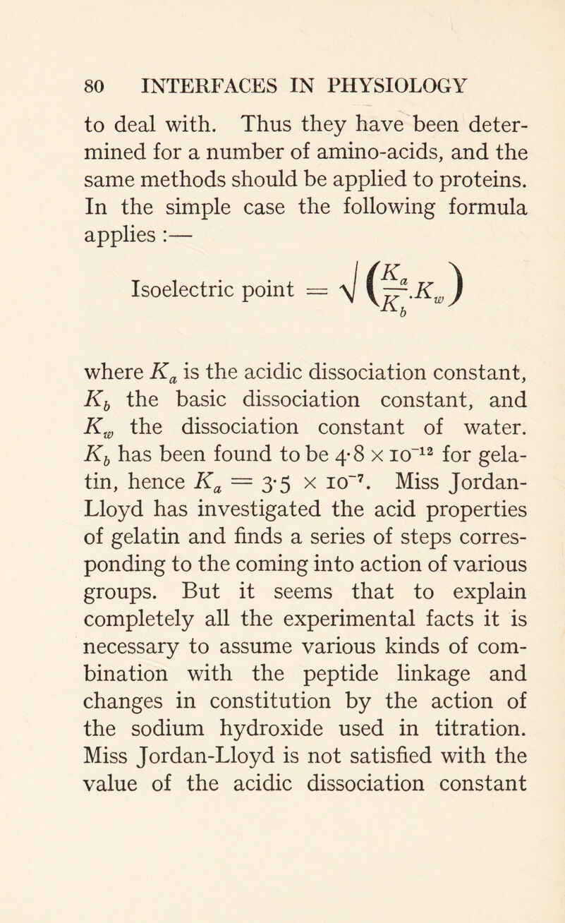 to deal with. Thus they have been deter- mined for a number of amino-acids, and the same methods should be applied to proteins. In the simple case the following formula applies :— Isoelectric point where Ka is the acidic dissociation constant, Kb the basic dissociation constant, and Kw the dissociation constant of water. Kb has been found to be 4-8 x io-12 for gela- tin, hence Ka = 3-5 x io~7. Miss Jordan- Lloyd has investigated the acid properties of gelatin and finds a series of steps corres- ponding to the coming into action of various groups. But it seems that to explain completely all the experimental facts it is necessary to assume various kinds of com- bination with the peptide linkage and changes in constitution by the action of the sodium hydroxide used in titration. Miss Jordan-Lloyd is not satisfied with the value of the acidic dissociation constant