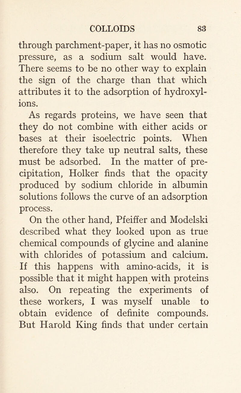 through parchment-paper, it has no osmotic pressure, as a sodium salt would have. There seems to be no other way to explain the sign of the charge than that which attributes it to the adsorption of hydroxyl- ions. As regards proteins, we have seen that they do not combine with either acids or bases at their isoelectric points. When therefore they take up neutral salts, these must be adsorbed. In the matter of pre- cipitation, Holker finds that the opacity produced by sodium chloride in albumin solutions follows the curve of an adsorption process. On the other hand, Pfeiffer and Modelski described what they looked upon as true chemical compounds of glycine and alanine with chlorides of potassium and calcium. If this happens with amino-acids, it is possible that it might happen with proteins also. On repeating the experiments of these workers, I was myself unable to obtain evidence of definite compounds. But Harold King finds that under certain