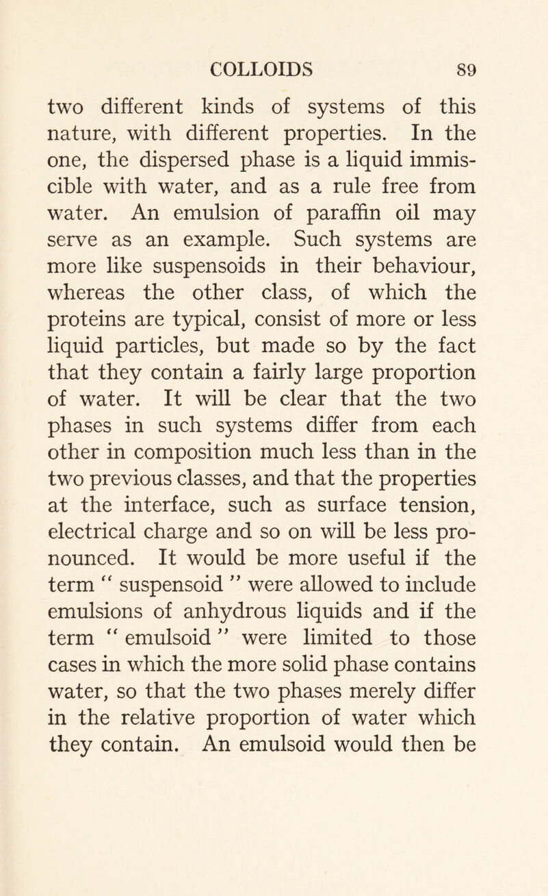 two different kinds of systems of this nature, with different properties. In the one, the dispersed phase is a liquid immis- cible with water, and as a rule free from water. An emulsion of paraffin oil may serve as an example. Such systems are more like suspensoids in their behaviour, whereas the other class, of which the proteins are typical, consist of more or less liquid particles, but made so by the fact that they contain a fairly large proportion of water. It will be clear that the two phases in such systems differ from each other in composition much less than in the two previous classes, and that the properties at the interface, such as surface tension, electrical charge and so on will be less pro- nounced. It would be more useful if the term “ suspensoid ” were allowed to include emulsions of anhydrous liquids and if the term “ emulsoid ” were limited to those cases in which the more solid phase contains water, so that the two phases merely differ in the relative proportion of water which they contain. An emulsoid would then be