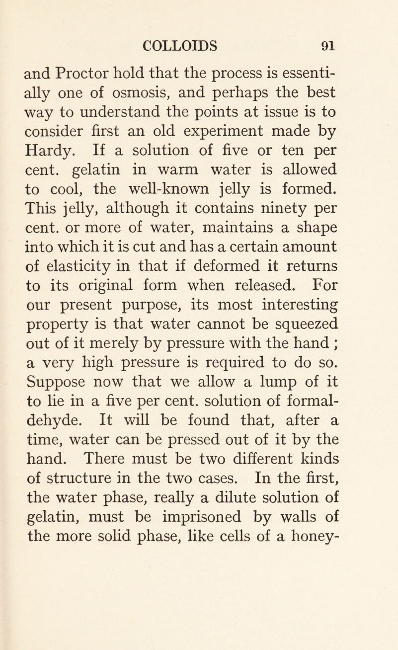 and Proctor hold that the process is essenti- ally one of osmosis, and perhaps the best way to understand the points at issue is to consider first an old experiment made by Hardy. If a solution of five or ten per cent, gelatin in warm water is allowed to cool, the well-known jelly is formed. This jelly, although it contains ninety per cent, or more of water, maintains a shape into which it is cut and has a certain amount of elasticity in that if deformed it returns to its original form when released. For our present purpose, its most interesting property is that water cannot be squeezed out of it merely by pressure with the hand ; a very high pressure is required to do so. Suppose now that we allow a lump of it to lie in a five per cent, solution of formal- dehyde. It will be found that, after a time, water can be pressed out of it by the hand. There must be two different kinds of structure in the two cases. In the first, the water phase, really a dilute solution of gelatin, must be imprisoned by walls of the more solid phase, like cells of a honey-