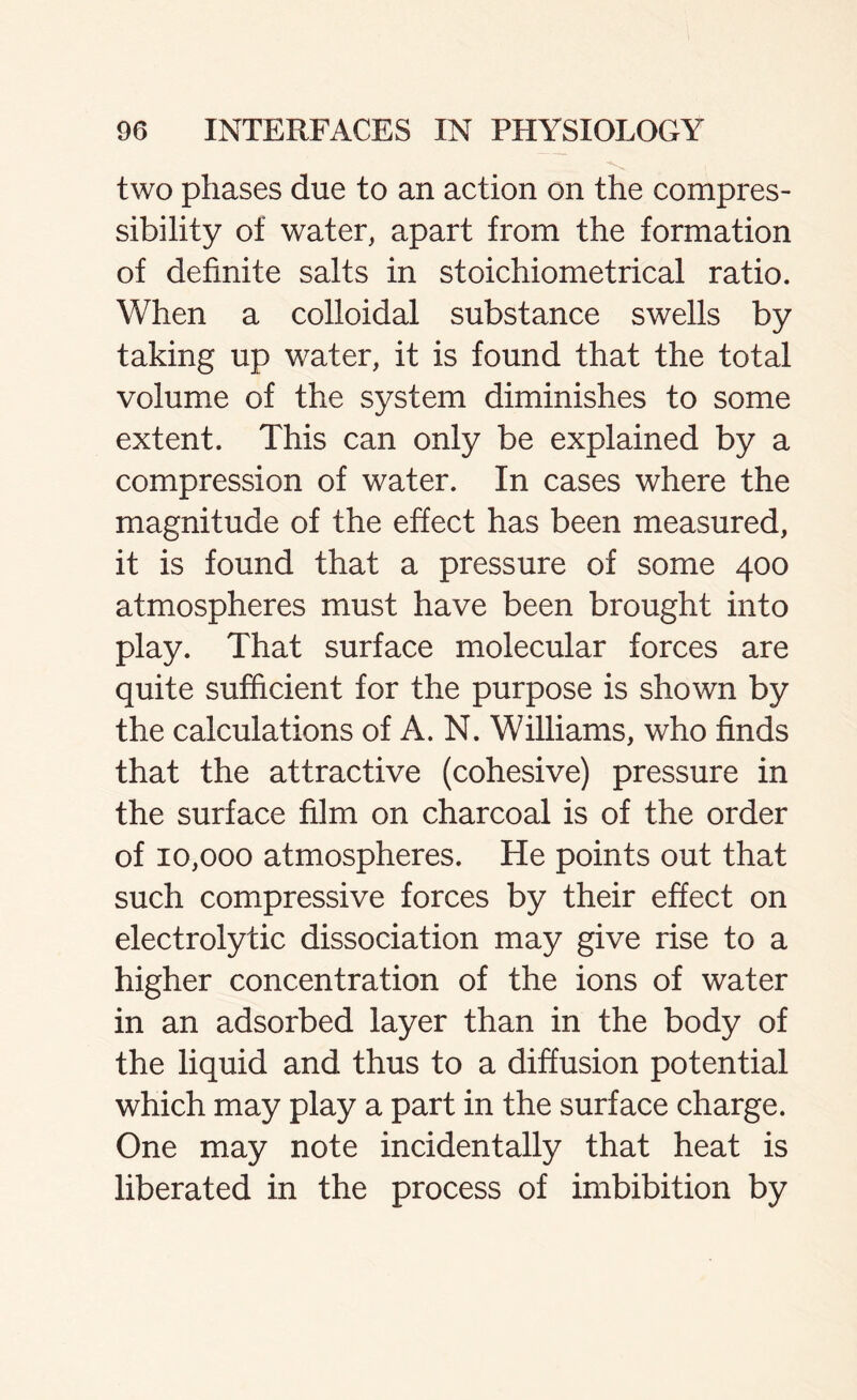 two phases due to an action on the compres- sibility of water, apart from the formation of definite salts in stoichiometrical ratio. When a colloidal substance swells by taking up water, it is found that the total volume of the system diminishes to some extent. This can only be explained by a compression of water. In cases where the magnitude of the effect has been measured, it is found that a pressure of some 400 atmospheres must have been brought into play. That surface molecular forces are quite sufficient for the purpose is shown by the calculations of A. N. Williams, who finds that the attractive (cohesive) pressure in the surface film on charcoal is of the order of 10,000 atmospheres. He points out that such compressive forces by their effect on electrolytic dissociation may give rise to a higher concentration of the ions of water in an adsorbed layer than in the body of the liquid and thus to a diffusion potential which may play a part in the surface charge. One may note incidentally that heat is liberated in the process of imbibition by