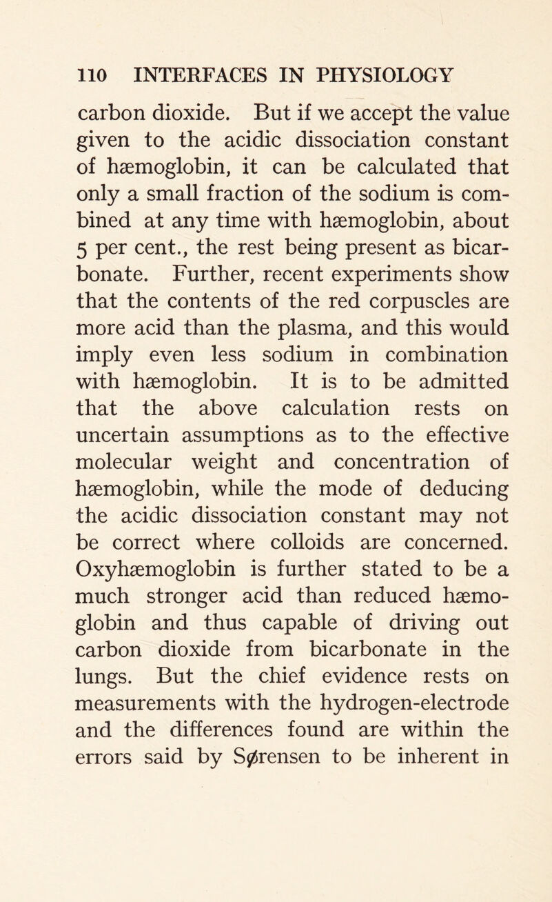 carbon dioxide. But if we accept the value given to the acidic dissociation constant of haemoglobin, it can be calculated that only a small fraction of the sodium is com- bined at any time with haemoglobin, about 5 per cent., the rest being present as bicar- bonate. Further, recent experiments show that the contents of the red corpuscles are more acid than the plasma, and this would imply even less sodium in combination with haemoglobin. It is to be admitted that the above calculation rests on uncertain assumptions as to the effective molecular weight and concentration of haemoglobin, while the mode of deducing the acidic dissociation constant may not be correct where colloids are concerned. Oxyhaemoglobin is further stated to be a much stronger acid than reduced haemo- globin and thus capable of driving out carbon dioxide from bicarbonate in the lungs. But the chief evidence rests on measurements with the hydrogen-electrode and the differences found are within the errors said by S0rensen to be inherent in