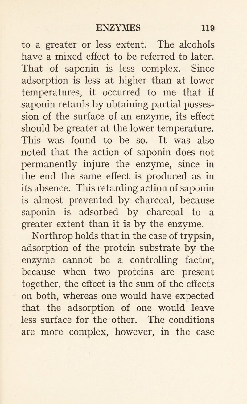 to a greater or less extent. The alcohols have a mixed effect to be referred to later. That of saponin is less complex. Since adsorption is less at higher than at lower temperatures, it occurred to me that if saponin retards by obtaining partial posses- sion of the surface of an enzyme, its effect should be greater at the lower temperature. This was found to be so. It was also noted that the action of saponin does not permanently injure the enzyme, since in the end the same effect is produced as in its absence. This retarding action of saponin is almost prevented by charcoal, because saponin is adsorbed by charcoal to a greater extent than it is by the enzyme. Northrop holds that in the case of trypsin, adsorption of the protein substrate by the enzyme cannot be a controlling factor, because when two proteins are present together, the effect is the sum of the effects on both, whereas one would have expected that the adsorption of one would leave less surface for the other. The conditions are more complex, however, in the case