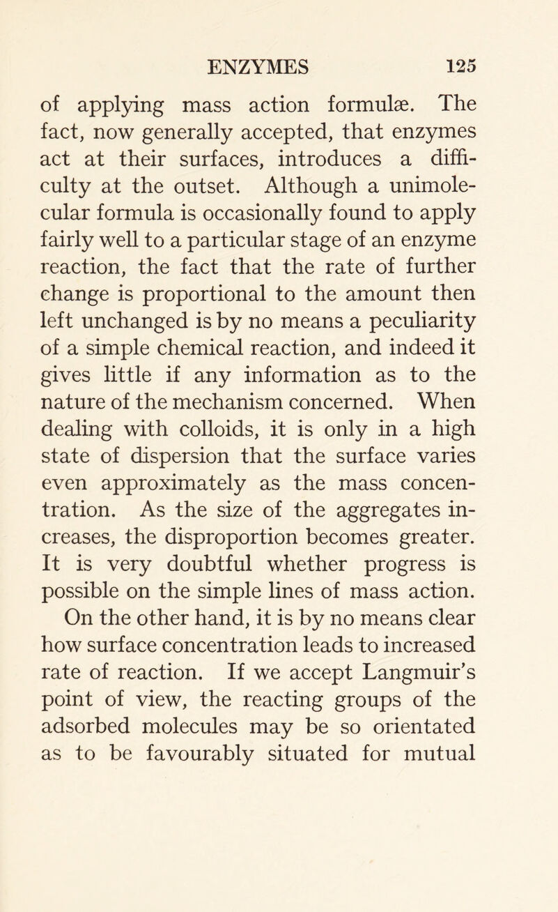 of applying mass action formulae. The fact, now generally accepted, that enzymes act at their surfaces, introduces a diffi- culty at the outset. Although a unimole- cular formula is occasionally found to apply fairly well to a particular stage of an enzyme reaction, the fact that the rate of further change is proportional to the amount then left unchanged is by no means a peculiarity of a simple chemical reaction, and indeed it gives little if any information as to the nature of the mechanism concerned. When dealing with colloids, it is only in a high state of dispersion that the surface varies even approximately as the mass concen- tration. As the size of the aggregates in- creases, the disproportion becomes greater. It is very doubtful whether progress is possible on the simple lines of mass action. On the other hand, it is by no means clear how surface concentration leads to increased rate of reaction. If we accept Langmuir’s point of view, the reacting groups of the adsorbed molecules may be so orientated as to be favourably situated for mutual