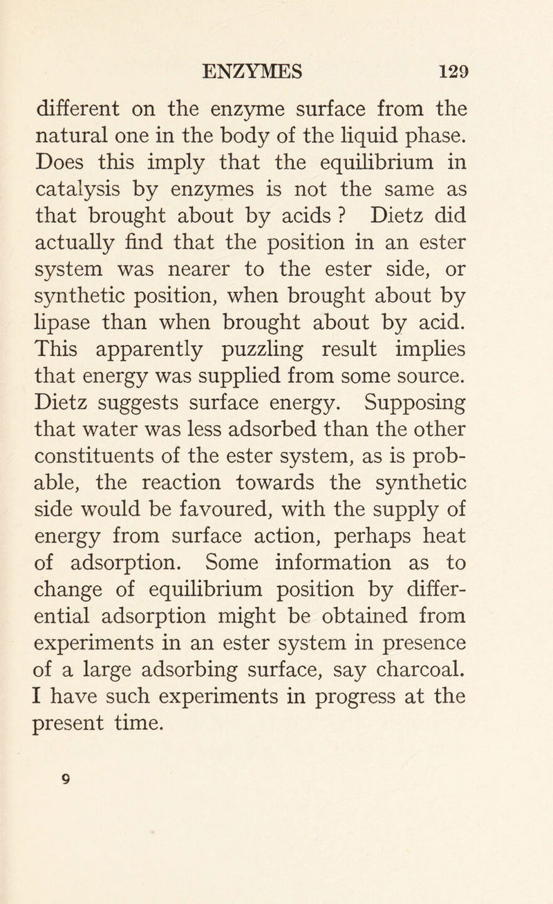 different on the enzyme surface from the natural one in the body of the liquid phase. Does this imply that the equilibrium in catalysis by enzymes is not the same as that brought about by acids ? Dietz did actually find that the position in an ester system was nearer to the ester side, or synthetic position, when brought about by lipase than when brought about by acid. This apparently puzzling result implies that energy was supplied from some source. Dietz suggests surface energy. Supposing that water was less adsorbed than the other constituents of the ester system, as is prob- able, the reaction towards the synthetic side would be favoured, with the supply of energy from surface action, perhaps heat of adsorption. Some information as to change of equilibrium position by differ- ential adsorption might be obtained from experiments in an ester system in presence of a large adsorbing surface, say charcoal. I have such experiments in progress at the present time. 9