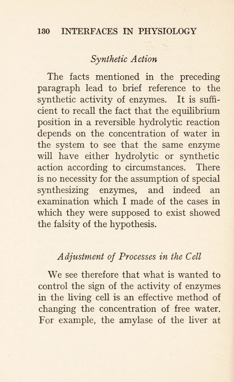 Synthetic Action The facts mentioned in the preceding paragraph lead to brief reference to the synthetic activity of enzymes. It is suffi- cient to recall the fact that the equilibrium position in a reversible hydrolytic reaction depends on the concentration of water in the system to see that the same enzyme will have either hydrolytic or synthetic action according to circumstances. There is no necessity for the assumption of special synthesizing enzymes, and indeed an examination which I made of the cases in which they were supposed to exist showed the falsity of the hypothesis. Adjustment of Processes in the Cell We see therefore that what is wanted to control the sign of the activity of enzymes in the living cell is an effective method of changing the concentration of free water. For example, the amylase of the liver at