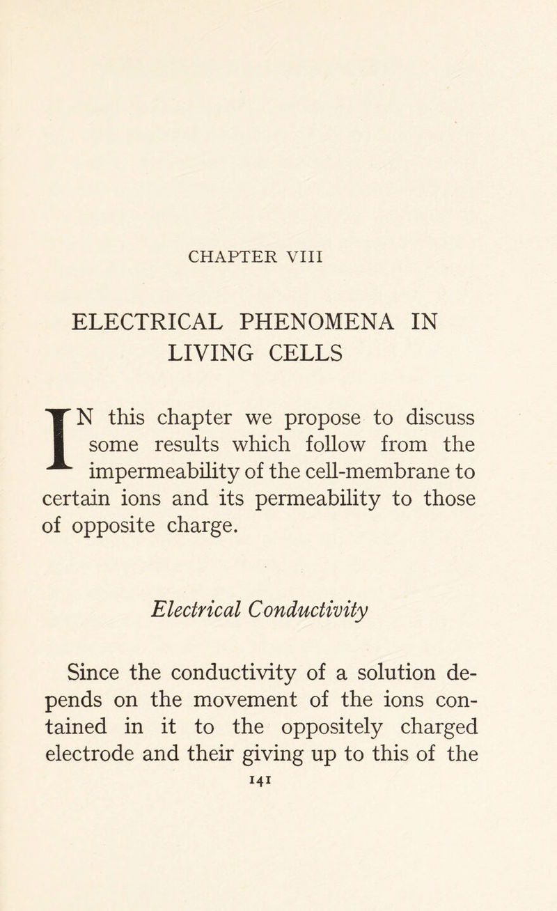 ELECTRICAL PHENOMENA IN LIVING CELLS IN this chapter we propose to discuss some results which follow from the impermeability of the cell-membrane to certain ions and its permeability to those of opposite charge. Electrical Conductivity Since the conductivity of a solution de- pends on the movement of the ions con- tained in it to the oppositely charged electrode and their giving up to this of the