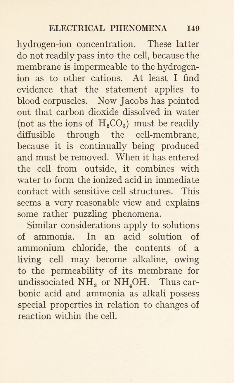 hydrogen-ion concentration. These latter do not readily pass into the cell, because the membrane is impermeable to the hydrogen- ion as to other cations. At least I find evidence that the statement applies to blood corpuscles. Now Jacobs has pointed out that carbon dioxide dissolved in water (not as the ions of H2C03) must be readily diffusible through the cell-membrane, because it is continually being produced and must be removed. When it has entered the cell from outside, it combines with water to form the ionized acid in immediate contact with sensitive cell structures. This seems a very reasonable view and explains some rather puzzling phenomena. Similar considerations apply to solutions of ammonia. In an acid solution of ammonium chloride, the contents of a living cell may become alkaline, owing to the permeability of its membrane for undissociated NH3 or NH4OH. Thus car- bonic acid and ammonia as alkali possess special properties in relation to changes of reaction within the cell.