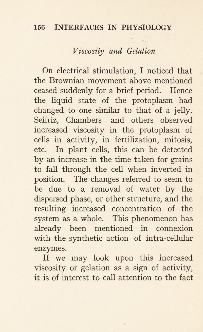 Viscosity and Gelation On electrical stimulation, I noticed that the Brownian movement above mentioned ceased suddenly for a brief period. Hence the liquid state of the protoplasm had changed to one similar to that of a jelly. Seifriz, Chambers and others observed increased viscosity in the protoplasm of cells in activity, in fertilization, mitosis, etc. In plant cells, this can be detected by an increase in the time taken for grains to fall through the cell when inverted in position. The changes referred to seem to be due to a removal of water by the dispersed phase, or other structure, and the resulting increased concentration of the system as a whole. This phenomenon has already been mentioned in connexion with the synthetic action of intra-cellular enzymes. If we may look upon this increased viscosity or gelation as a sign of activity, it is of interest to call attention to the fact