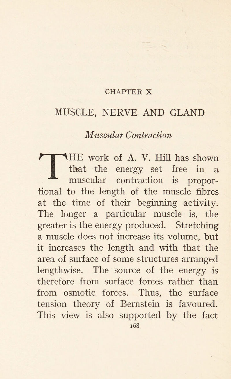 CHAPTER X MUSCLE, NERVE AND GLAND Muscular Contraction t I ^HE work of A. V. Hill has shown I that the energy set free in a muscular contraction is propor- tional to the length of the muscle fibres at the time of their beginning activity. The longer a particular muscle is, the greater is the energy produced. Stretching a muscle does not increase its volume, but it increases the length and with that the area of surface of some structures arranged lengthwise. The source of the energy is therefore from surface forces rather than from osmotic forces. Thus, the surface tension theory of Bernstein is favoured. This view is also supported by the fact