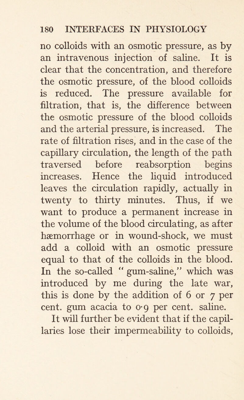 no colloids with an osmotic pressure, as by an intravenous injection of saline. It is clear that the concentration, and therefore the osmotic pressure, of the blood colloids is reduced. The pressure available for filtration, that is, the difference between the osmotic pressure of the blood colloids and the arterial pressure, is increased. The rate of filtration rises, and in the case of the capillary circulation, the length of the path traversed before reabsorption begins increases. Hence the liquid introduced leaves the circulation rapidly, actually in twenty to thirty minutes. Thus, if we want to produce a permanent increase in the volume of the blood circulating, as after haemorrhage or in wound-shock, we must add a colloid with an osmotic pressure equal to that of the colloids in the blood. In the so-called “ gum-saline,” which was introduced by me during the late war, this is done by the addition of 6 or 7 per cent, gum acacia to 0-9 per cent, saline. It will further be evident that if the capil- laries lose their impermeability to colloids,