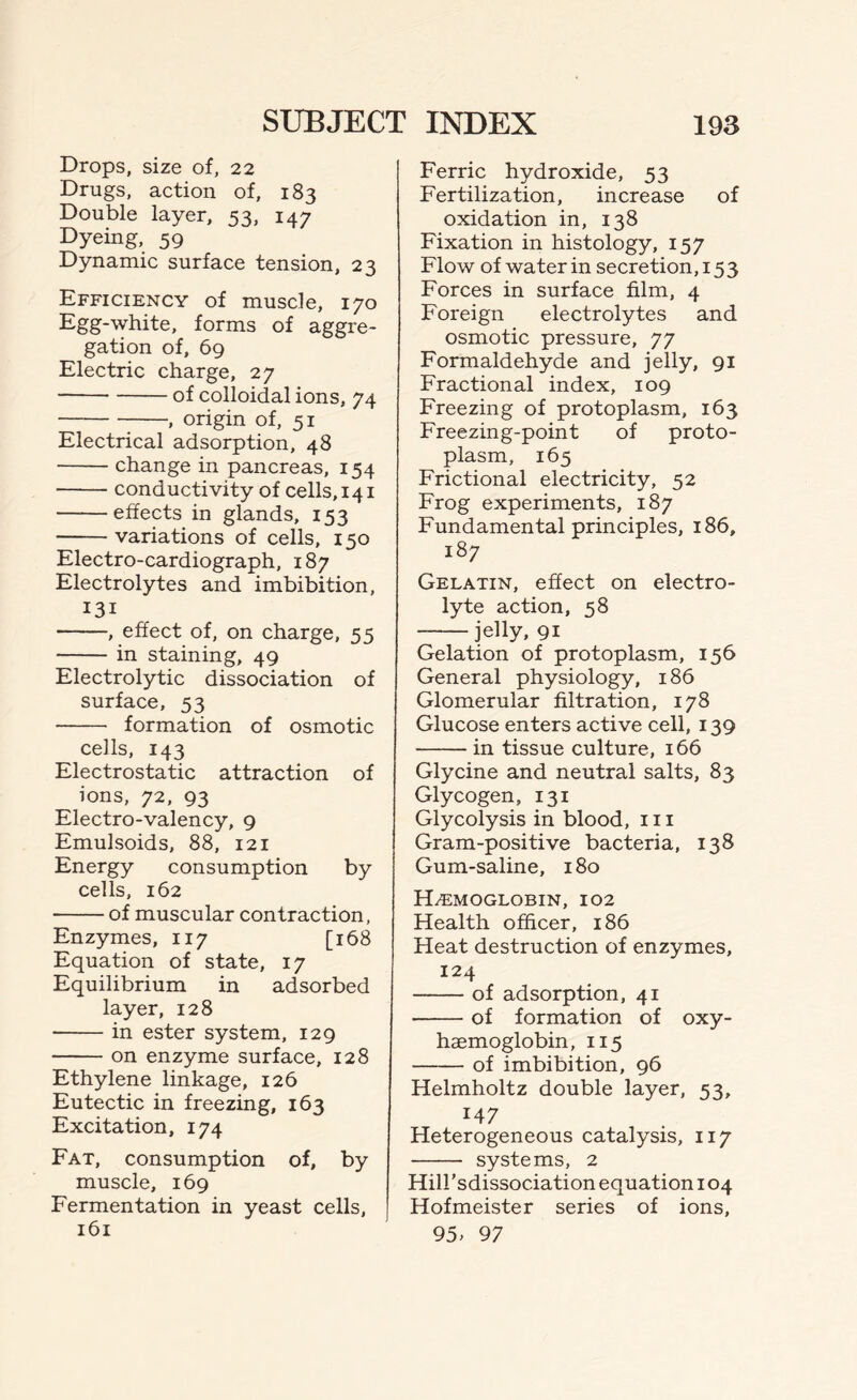 Drops, size of, 22 Drugs, action of, 183 Double layer, 53, 147 Dyeing, 59 Dynamic surface tension, 23 Efficiency of muscle, 170 Egg-white, forms of aggre- gation of, 69 Electric charge, 27 of colloidal ions, 74 •, origin of, 51 Electrical adsorption, 48 change in pancreas, 154 conductivity of cells, 141 effects in glands, 153 variations of cells, 150 Electro-cardiograph, 187 Electrolytes and imbibition, I3I , effect of, on charge, 55 in staining, 49 Electrolytic dissociation of surface, 53 formation of osmotic cells, 143 Electrostatic attraction of ions, 72, 93 Electro-valency, 9 Emulsoids, 88, 121 Energy consumption by cells, 162 of muscular contraction, Enzymes, 117 [168 Equation of state, 17 Equilibrium in adsorbed layer, 128 in ester system, 129 on enzyme surface, 128 Ethylene linkage, 126 Eutectic in freezing, 163 Excitation, 174 Fat, consumption of, by muscle, 169 Fermentation in yeast cells, 161 Ferric hydroxide, 53 Fertilization, increase of oxidation in, 138 Fixation in histology, 157 Flow of water in secretion, 153 Forces in surface film, 4 Foreign electrolytes and osmotic pressure, 77 Formaldehyde and jelly, 91 Fractional index, 109 Freezing of protoplasm, 163 Freezing-point of proto- plasm, 165 Frictional electricity, 52 Frog experiments, 187 Fundamental principles, 186, 187 Gelatin, effect on electro- lyte action, 58 jelly, 91 Gelation of protoplasm, 156 General physiology, 186 Glomerular filtration, 178 Glucose enters active cell, 139 in tissue culture, 166 Glycine and neutral salts, 83 Glycogen, 131 Glycolysis in blood, 111 Gram-positive bacteria, 138 Gum-saline, 180 Hemoglobin, 102 Health officer, 186 Heat destruction of enzymes, 124 of adsorption, 41 of formation of oxy- haemoglobin, 115 of imbibition, 96 Helmholtz double layer, 53, I47 Heterogeneous catalysis, 117 systems, 2 Hill’sdissociation equation 104 Hofmeister series of ions, 95, 97