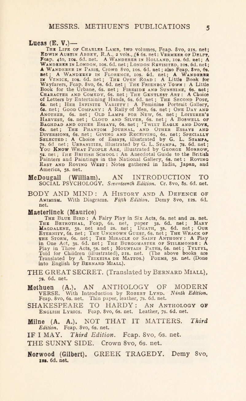 Lucas (E. V.)— The Life of Charles Lamb, two volumes, Fcap. Svo, 21s. net; Edwin Austin Abbey, R.A., 2 vols., £6 6s. net: Vermeer of Delft, Fcap. 4to, 10s. 6d. net. A Wanderer in Holland, 103. 6d. net; A Wanderer in London, ios. 6d. net; London Revisited, ios. 6d. net; A Wanderer in Paris, Crown 8vo, ios. 6d. net; also Fcap. Svo, 69. act; A Wanderer in Florence, ios. Sd. net; A Wanders* in Venice, ios. 6d. net; The Open Road: A Little Book for Wayfarers, Fcap. 8vo, 6s. 6d. net ; The Friendly Town : A Little Book for the Urbane, 6s. net ; Fireside and Sunshine, 6s. net; Character and Comedy, 6s. net ; The Gentlest Art : A Choice of Letters by Entertaining Hands, 6s. 6d. net ; The Second Post, 6s. net ; Her Infinite Variety : A Feminine Portrait Gallery, 6s. net; Good Company : A Rally of Men, 6s. net ; One Day and Another, 6s. net; Old Lamps for New, 6s. net; Loiterer’s Harvest, 6s. net; Cloud and Silver, 6s. net ; A Boswell of Baghdad and other Essays, 6s. net; ’Twixt Eagle and Dove, 6s. net ; The Phantom Journal, and Other Essays and Diversions, 6s. net; Giving and Receiving, 6s. net; Specially Selected : A Choice of Essays, illustrated by G. L. Stampa, 7s. 6d net; Urbanities, illustrated by G. L. Stampa, 7s. 6d. net; You Know What People Are, illustrated by George Morrow, 5s. net; The British School: An Anecdotal Guide to the British Painters and Paintings in the National Gallery, 6s. net : Roving East and Roving West : Notes gathered in India, Japan, and America, 5s. net. McDougall (William). AN INTRODUCTION TO SOCIAL PSYCHOLOGY. Seventeenth Edition. Cr. 8vo, 8s. 6d. net. BODY AND MIND : A History and A Defence of Animism. With Diagrams. Fifth Edition. Demy 8vo, 12s. 6d. net. Maeterlinck (Maurice) The Blue Bird : A Fairy Play in Six Acts, 63. net and 2s. net. The Betrothal, Fcap, 6s. net, paper 3s. 6d. net; Mary Magdalene, 5s. net and 2s. net ; Death, 3s. 6d. net ; Our Eternity, 6s. net; The Unknown Guest, 6s. net; The Wrack of the Storm, 6s. net; The Miracle of Saint Anthony : A Play in One Act, 3s. 6d. net ; The Burgomaster of Stilemonde : A Play in Three Acts, 5s. net ; Mountain Paths, 6s. net; Tyltyl, Told for Children (illustrated), 21s. net. (The above books are Translated by A Teixeira de Mattos.) Poems, 5s. net. (Done into English by Bernard Miall). THE GREAT SECRET. (Translated by Bernard Miall), 78. 6d. net. Methuen (A.). AN ANTHOLOGY OF MODERN VERSE. With Introduction by Robert Lynd. Ninth Edition. Fcap. Svo, 6s. net. Thin paper, leather, 7s. 6d. net. SHAKESPEARE TO HARDY: An Anthology of English Lyrics. Fcap. 8vo, 6s. net. Leather, 7s. 6d. net. Milne (A. A.). NOT THAT IT MATTERS. Third Edition. Fcap. 8vo, 6s. net. IF I MAY. Third Edition. Fcap. Svo, 6s. net. THE SUNNY SIDE. Crown 8vo, 6s. net. Norwood (Gilbert). GREEK TRAGEDY. Demy 8vo, las. 6d. not.